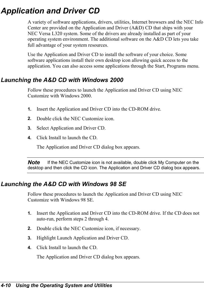 4-10   Using the Operating System and UtilitiesApplication and Driver CDA variety of software applications, drivers, utilities, Internet browsers and the NEC InfoCenter are provided on the Application and Driver (A&amp;D) CD that ships with yourNEC Versa L320 system. Some of the drivers are already installed as part of youroperating system environment. The additional software on the A&amp;D CD lets you takefull advantage of your system resources.Use the Application and Driver CD to install the software of your choice. Somesoftware applications install their own desktop icon allowing quick access to theapplication. You can also access some applications through the Start, Programs menu.Launching the A&amp;D CD with Windows 2000Follow these procedures to launch the Application and Driver CD using NECCustomize with Windows 2000.1.  Insert the Application and Driver CD into the CD-ROM drive.2.  Double click the NEC Customize icon.3.  Select Application and Driver CD.4.  Click Install to launch the CD.The Application and Driver CD dialog box appears.Note    If the NEC Customize icon is not available, double click My Computer on thedesktop and then click the CD icon. The Application and Driver CD dialog box appears.Launching the A&amp;D CD with Windows 98 SEFollow these procedures to launch the Application and Driver CD using NECCustomize with Windows 98 SE.1.  Insert the Application and Driver CD into the CD-ROM drive. If the CD does notauto-run, perform steps 2 through 4.2.  Double click the NEC Customize icon, if necessary.3.  Highlight Launch Application and Driver CD.4.  Click Install to launch the CD.The Application and Driver CD dialog box appears.