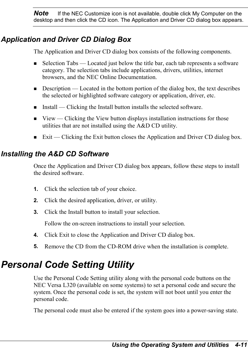 Using the Operating System and Utilities   4-11Note    If the NEC Customize icon is not available, double click My Computer on thedesktop and then click the CD icon. The Application and Driver CD dialog box appears.Application and Driver CD Dialog BoxThe Application and Driver CD dialog box consists of the following components.! Selection Tabs — Located just below the title bar, each tab represents a softwarecategory. The selection tabs include applications, drivers, utilities, internetbrowsers, and the NEC Online Documentation.! Description — Located in the bottom portion of the dialog box, the text describesthe selected or highlighted software category or application, driver, etc.! Install — Clicking the Install button installs the selected software.! View — Clicking the View button displays installation instructions for thoseutilities that are not installed using the A&amp;D CD utility.! Exit — Clicking the Exit button closes the Application and Driver CD dialog box.Installing the A&amp;D CD SoftwareOnce the Application and Driver CD dialog box appears, follow these steps to installthe desired software.1.  Click the selection tab of your choice.2.  Click the desired application, driver, or utility.3.  Click the Install button to install your selection.Follow the on-screen instructions to install your selection.4.  Click Exit to close the Application and Driver CD dialog box.5.  Remove the CD from the CD-ROM drive when the installation is complete.Personal Code Setting UtilityUse the Personal Code Setting utility along with the personal code buttons on theNEC Versa L320 (available on some systems) to set a personal code and secure thesystem. Once the personal code is set, the system will not boot until you enter thepersonal code.The personal code must also be entered if the system goes into a power-saving state.