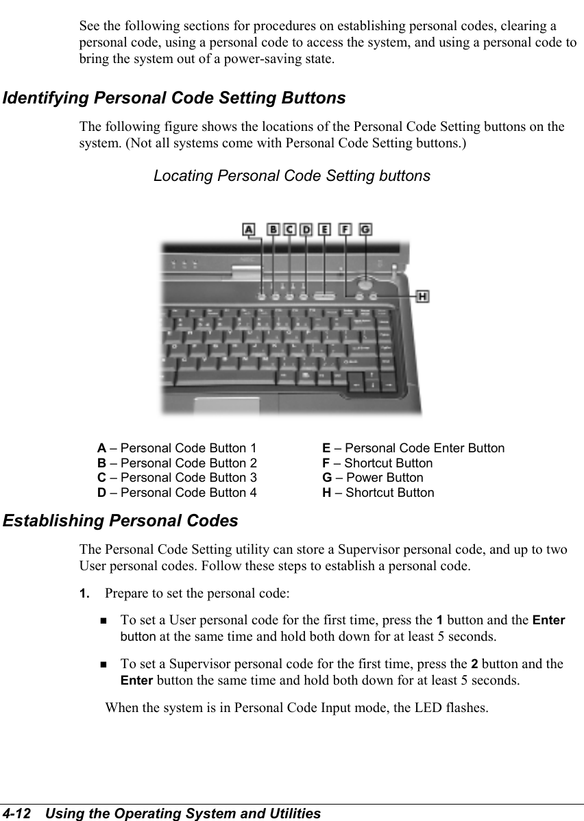 4-12   Using the Operating System and UtilitiesSee the following sections for procedures on establishing personal codes, clearing apersonal code, using a personal code to access the system, and using a personal code tobring the system out of a power-saving state.Identifying Personal Code Setting ButtonsThe following figure shows the locations of the Personal Code Setting buttons on thesystem. (Not all systems come with Personal Code Setting buttons.)Locating Personal Code Setting buttonsA – Personal Code Button 1 E – Personal Code Enter ButtonB – Personal Code Button 2 F – Shortcut ButtonC – Personal Code Button 3 G – Power ButtonD – Personal Code Button 4 H – Shortcut ButtonEstablishing Personal CodesThe Personal Code Setting utility can store a Supervisor personal code, and up to twoUser personal codes. Follow these steps to establish a personal code.1.  Prepare to set the personal code:! To set a User personal code for the first time, press the 1 button and the Enterbutton at the same time and hold both down for at least 5 seconds.! To set a Supervisor personal code for the first time, press the 2 button and theEnter button the same time and hold both down for at least 5 seconds.When the system is in Personal Code Input mode, the LED flashes.