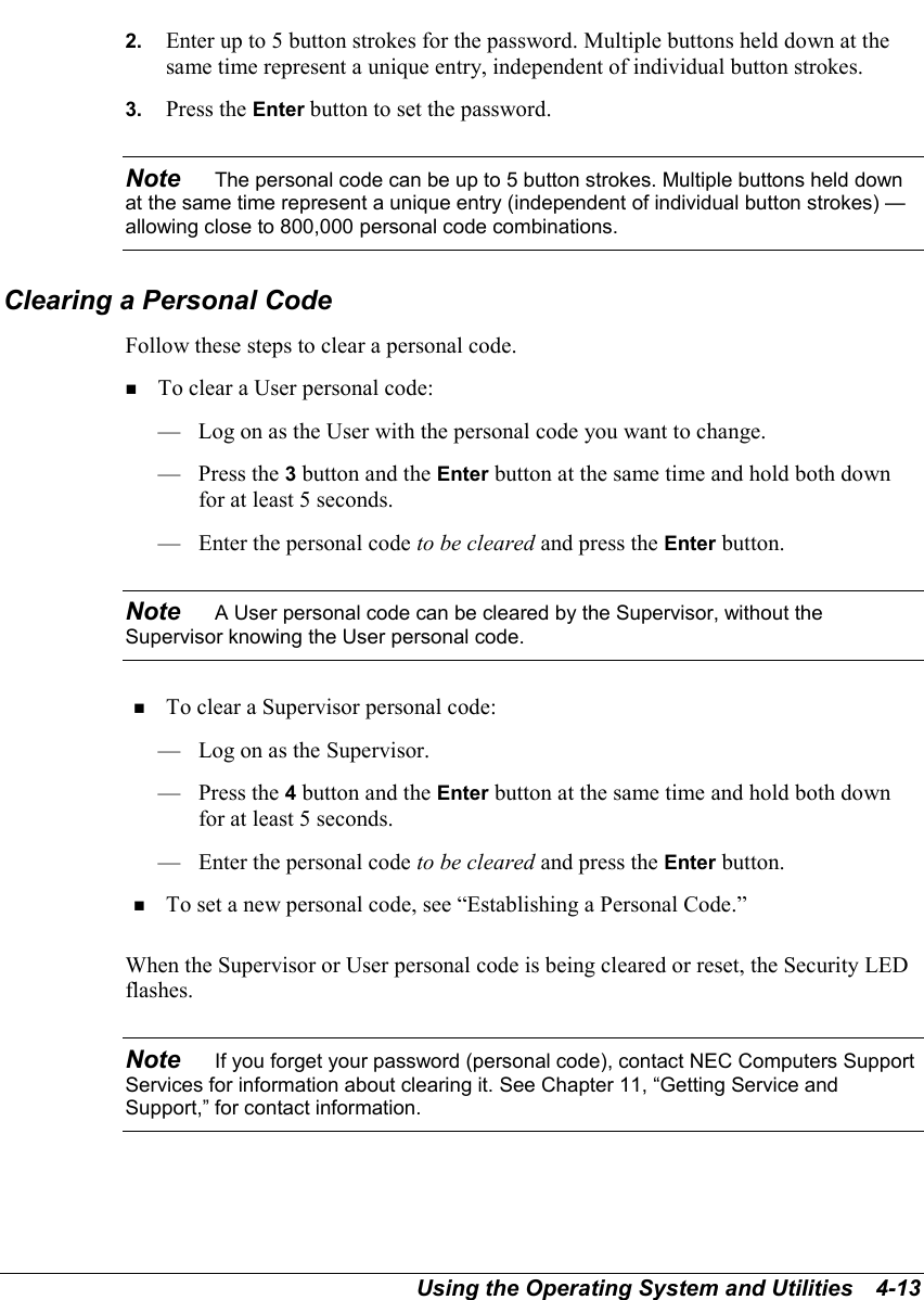 Using the Operating System and Utilities   4-132.  Enter up to 5 button strokes for the password. Multiple buttons held down at thesame time represent a unique entry, independent of individual button strokes.3.  Press the Enter button to set the password.Note    The personal code can be up to 5 button strokes. Multiple buttons held downat the same time represent a unique entry (independent of individual button strokes) —allowing close to 800,000 personal code combinations.Clearing a Personal CodeFollow these steps to clear a personal code.! To clear a User personal code:— Log on as the User with the personal code you want to change.— Press the 3 button and the Enter button at the same time and hold both downfor at least 5 seconds.— Enter the personal code to be cleared and press the Enter button.Note    A User personal code can be cleared by the Supervisor, without theSupervisor knowing the User personal code.! To clear a Supervisor personal code:— Log on as the Supervisor.— Press the 4 button and the Enter button at the same time and hold both downfor at least 5 seconds.— Enter the personal code to be cleared and press the Enter button.! To set a new personal code, see “Establishing a Personal Code.”When the Supervisor or User personal code is being cleared or reset, the Security LEDflashes.Note    If you forget your password (personal code), contact NEC Computers SupportServices for information about clearing it. See Chapter 11, “Getting Service andSupport,” for contact information.