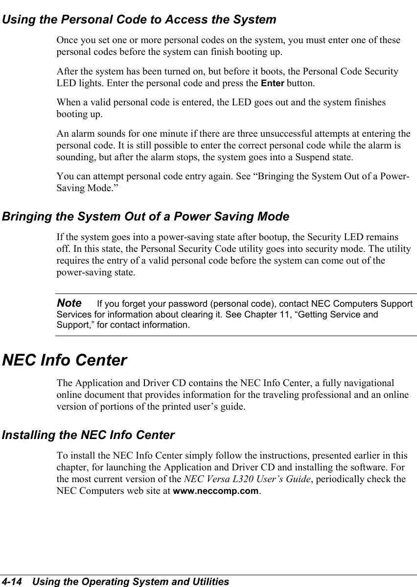 4-14   Using the Operating System and UtilitiesUsing the Personal Code to Access the SystemOnce you set one or more personal codes on the system, you must enter one of thesepersonal codes before the system can finish booting up.After the system has been turned on, but before it boots, the Personal Code SecurityLED lights. Enter the personal code and press the Enter button.When a valid personal code is entered, the LED goes out and the system finishesbooting up.An alarm sounds for one minute if there are three unsuccessful attempts at entering thepersonal code. It is still possible to enter the correct personal code while the alarm issounding, but after the alarm stops, the system goes into a Suspend state.You can attempt personal code entry again. See “Bringing the System Out of a Power-Saving Mode.”Bringing the System Out of a Power Saving ModeIf the system goes into a power-saving state after bootup, the Security LED remainsoff. In this state, the Personal Security Code utility goes into security mode. The utilityrequires the entry of a valid personal code before the system can come out of thepower-saving state.Note    If you forget your password (personal code), contact NEC Computers SupportServices for information about clearing it. See Chapter 11, “Getting Service andSupport,” for contact information.NEC Info CenterThe Application and Driver CD contains the NEC Info Center, a fully navigationalonline document that provides information for the traveling professional and an onlineversion of portions of the printed user’s guide.Installing the NEC Info CenterTo install the NEC Info Center simply follow the instructions, presented earlier in thischapter, for launching the Application and Driver CD and installing the software. Forthe most current version of the NEC Versa L320 User’s Guide, periodically check theNEC Computers web site at www.neccomp.com.