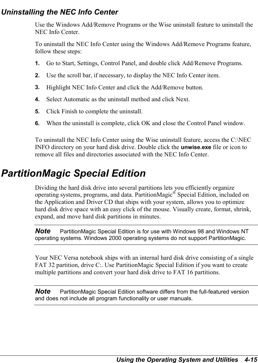 Using the Operating System and Utilities   4-15Uninstalling the NEC Info CenterUse the Windows Add/Remove Programs or the Wise uninstall feature to uninstall theNEC Info Center.To uninstall the NEC Info Center using the Windows Add/Remove Programs feature,follow these steps:1.  Go to Start, Settings, Control Panel, and double click Add/Remove Programs.2.  Use the scroll bar, if necessary, to display the NEC Info Center item.3.  Highlight NEC Info Center and click the Add/Remove button.4.  Select Automatic as the uninstall method and click Next.5.  Click Finish to complete the uninstall.6.  When the uninstall is complete, click OK and close the Control Panel window.To uninstall the NEC Info Center using the Wise uninstall feature, access the C:\NECINFO directory on your hard disk drive. Double click the unwise.exe file or icon toremove all files and directories associated with the NEC Info Center.PartitionMagic Special EditionDividing the hard disk drive into several partitions lets you efficiently organizeoperating systems, programs, and data. PartitionMagic® Special Edition, included onthe Application and Driver CD that ships with your system, allows you to optimizehard disk drive space with an easy click of the mouse. Visually create, format, shrink,expand, and move hard disk partitions in minutes.Note    PartitionMagic Special Edition is for use with Windows 98 and Windows NToperating systems. Windows 2000 operating systems do not support PartitionMagic.Your NEC Versa notebook ships with an internal hard disk drive consisting of a singleFAT 32 partition, drive C:. Use PartitionMagic Special Edition if you want to createmultiple partitions and convert your hard disk drive to FAT 16 partitions.Note    PartitionMagic Special Edition software differs from the full-featured versionand does not include all program functionality or user manuals.