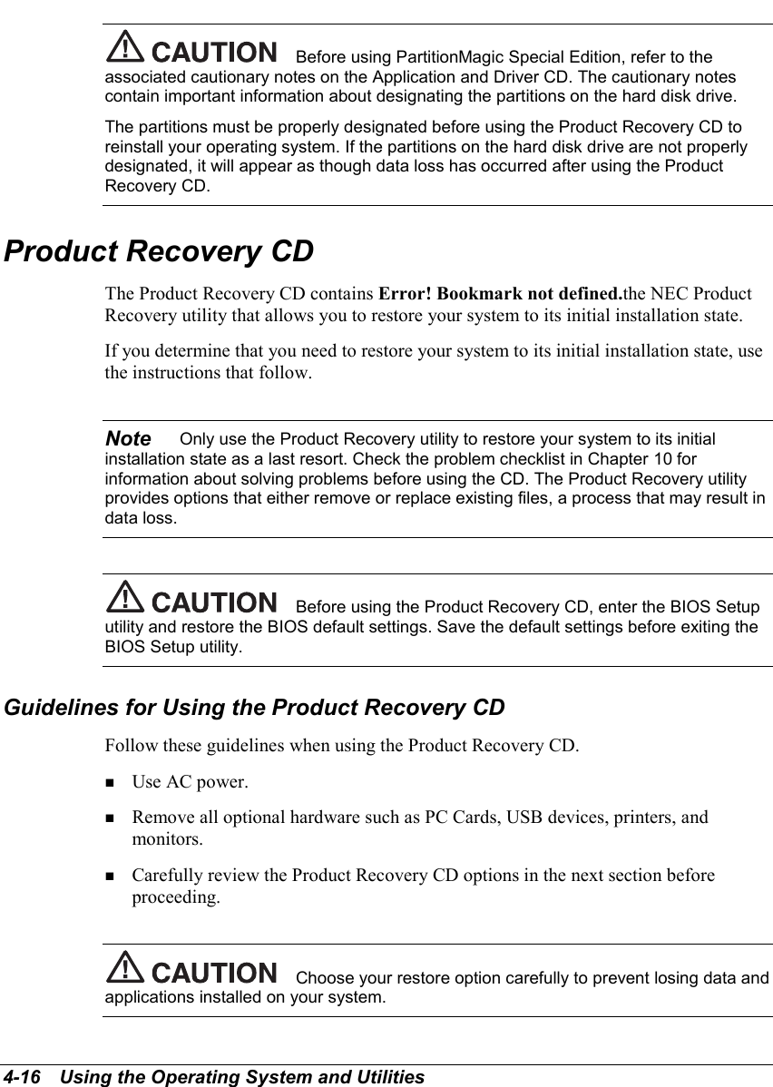 4-16   Using the Operating System and UtilitiesBefore using PartitionMagic Special Edition, refer to theassociated cautionary notes on the Application and Driver CD. The cautionary notescontain important information about designating the partitions on the hard disk drive.The partitions must be properly designated before using the Product Recovery CD toreinstall your operating system. If the partitions on the hard disk drive are not properlydesignated, it will appear as though data loss has occurred after using the ProductRecovery CD.Product Recovery CDThe Product Recovery CD contains Error! Bookmark not defined.the NEC ProductRecovery utility that allows you to restore your system to its initial installation state.If you determine that you need to restore your system to its initial installation state, usethe instructions that follow.Note    Only use the Product Recovery utility to restore your system to its initialinstallation state as a last resort. Check the problem checklist in Chapter 10 forinformation about solving problems before using the CD. The Product Recovery utilityprovides options that either remove or replace existing files, a process that may result indata loss.Before using the Product Recovery CD, enter the BIOS Setuputility and restore the BIOS default settings. Save the default settings before exiting theBIOS Setup utility.Guidelines for Using the Product Recovery CDFollow these guidelines when using the Product Recovery CD.! Use AC power.! Remove all optional hardware such as PC Cards, USB devices, printers, andmonitors.! Carefully review the Product Recovery CD options in the next section beforeproceeding.Choose your restore option carefully to prevent losing data andapplications installed on your system.