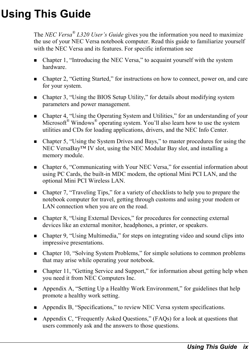 Using This Guide   ixUsing This GuideThe NEC Versa® L320 User’s Guide gives you the information you need to maximizethe use of your NEC Versa notebook computer. Read this guide to familiarize yourselfwith the NEC Versa and its features. For specific information see! Chapter 1, “Introducing the NEC Versa,” to acquaint yourself with the systemhardware.! Chapter 2, “Getting Started,” for instructions on how to connect, power on, and carefor your system.! Chapter 3, “Using the BIOS Setup Utility,” for details about modifying systemparameters and power management.! Chapter 4, “Using the Operating System and Utilities,” for an understanding of yourMicrosoft® Windows® operating system. You’ll also learn how to use the systemutilities and CDs for loading applications, drivers, and the NEC Info Center.! Chapter 5, “Using the System Drives and Bays,” to master procedures for using theNEC VersaBay™ IV slot, using the NEC Modular Bay slot, and installing amemory module.! Chapter 6, “Communicating with Your NEC Versa,” for essential information aboutusing PC Cards, the built-in MDC modem, the optional Mini PCI LAN, and theoptional Mini PCI Wireless LAN.! Chapter 7, “Traveling Tips,” for a variety of checklists to help you to prepare thenotebook computer for travel, getting through customs and using your modem orLAN connection when you are on the road.! Chapter 8, “Using External Devices,” for procedures for connecting externaldevices like an external monitor, headphones, a printer, or speakers.! Chapter 9, “Using Multimedia,” for steps on integrating video and sound clips intoimpressive presentations.! Chapter 10, “Solving System Problems,” for simple solutions to common problemsthat may arise while operating your notebook.! Chapter 11, “Getting Service and Support,” for information about getting help whenyou need it from NEC Computers Inc.! Appendix A, “Setting Up a Healthy Work Environment,” for guidelines that helppromote a healthy work setting.! Appendix B, “Specifications,” to review NEC Versa system specifications.! Appendix C, “Frequently Asked Questions,” (FAQs) for a look at questions thatusers commonly ask and the answers to those questions.