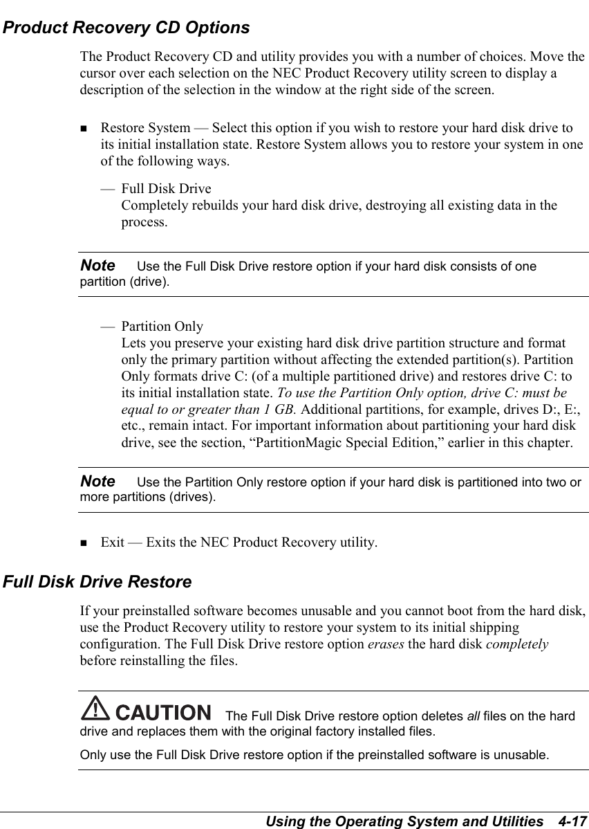 Using the Operating System and Utilities   4-17Product Recovery CD OptionsThe Product Recovery CD and utility provides you with a number of choices. Move thecursor over each selection on the NEC Product Recovery utility screen to display adescription of the selection in the window at the right side of the screen.! Restore System — Select this option if you wish to restore your hard disk drive toits initial installation state. Restore System allows you to restore your system in oneof the following ways.— Full Disk DriveCompletely rebuilds your hard disk drive, destroying all existing data in theprocess.Note    Use the Full Disk Drive restore option if your hard disk consists of onepartition (drive).— Partition OnlyLets you preserve your existing hard disk drive partition structure and formatonly the primary partition without affecting the extended partition(s). PartitionOnly formats drive C: (of a multiple partitioned drive) and restores drive C: toits initial installation state. To use the Partition Only option, drive C: must beequal to or greater than 1 GB. Additional partitions, for example, drives D:, E:,etc., remain intact. For important information about partitioning your hard diskdrive, see the section, “PartitionMagic Special Edition,” earlier in this chapter.Note    Use the Partition Only restore option if your hard disk is partitioned into two ormore partitions (drives).! Exit — Exits the NEC Product Recovery utility.Full Disk Drive RestoreIf your preinstalled software becomes unusable and you cannot boot from the hard disk,use the Product Recovery utility to restore your system to its initial shippingconfiguration. The Full Disk Drive restore option erases the hard disk completelybefore reinstalling the files.The Full Disk Drive restore option deletes all files on the harddrive and replaces them with the original factory installed files.Only use the Full Disk Drive restore option if the preinstalled software is unusable.