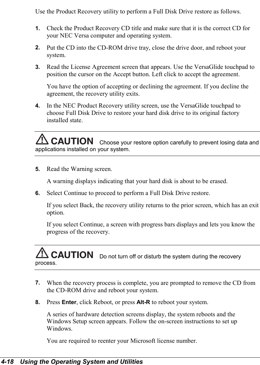 4-18   Using the Operating System and UtilitiesUse the Product Recovery utility to perform a Full Disk Drive restore as follows.1.  Check the Product Recovery CD title and make sure that it is the correct CD foryour NEC Versa computer and operating system.2.  Put the CD into the CD-ROM drive tray, close the drive door, and reboot yoursystem.3.  Read the License Agreement screen that appears. Use the VersaGlide touchpad toposition the cursor on the Accept button. Left click to accept the agreement.You have the option of accepting or declining the agreement. If you decline theagreement, the recovery utility exits.4.  In the NEC Product Recovery utility screen, use the VersaGlide touchpad tochoose Full Disk Drive to restore your hard disk drive to its original factoryinstalled state.Choose your restore option carefully to prevent losing data andapplications installed on your system.5.  Read the Warning screen.A warning displays indicating that your hard disk is about to be erased.6.  Select Continue to proceed to perform a Full Disk Drive restore.If you select Back, the recovery utility returns to the prior screen, which has an exitoption.If you select Continue, a screen with progress bars displays and lets you know theprogress of the recovery.Do not turn off or disturb the system during the recoveryprocess.7.  When the recovery process is complete, you are prompted to remove the CD fromthe CD-ROM drive and reboot your system.8.  Press Enter, click Reboot, or press Alt-R to reboot your system.A series of hardware detection screens display, the system reboots and theWindows Setup screen appears. Follow the on-screen instructions to set upWindows.You are required to reenter your Microsoft license number.