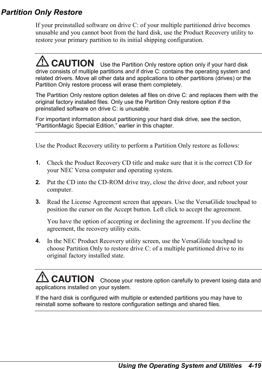 Using the Operating System and Utilities   4-19Partition Only RestoreIf your preinstalled software on drive C: of your multiple partitioned drive becomesunusable and you cannot boot from the hard disk, use the Product Recovery utility torestore your primary partition to its initial shipping configuration.Use the Partition Only restore option only if your hard diskdrive consists of multiple partitions and if drive C: contains the operating system andrelated drivers. Move all other data and applications to other partitions (drives) or thePartition Only restore process will erase them completely.The Partition Only restore option deletes all files on drive C: and replaces them with theoriginal factory installed files. Only use the Partition Only restore option if thepreinstalled software on drive C: is unusable.For important information about partitioning your hard disk drive, see the section,“PartitionMagic Special Edition,” earlier in this chapter.Use the Product Recovery utility to perform a Partition Only restore as follows:1.  Check the Product Recovery CD title and make sure that it is the correct CD foryour NEC Versa computer and operating system.2.  Put the CD into the CD-ROM drive tray, close the drive door, and reboot yourcomputer.3.  Read the License Agreement screen that appears. Use the VersaGlide touchpad toposition the cursor on the Accept button. Left click to accept the agreement.You have the option of accepting or declining the agreement. If you decline theagreement, the recovery utility exits.4.  In the NEC Product Recovery utility screen, use the VersaGlide touchpad tochoose Partition Only to restore drive C: of a multiple partitioned drive to itsoriginal factory installed state.Choose your restore option carefully to prevent losing data andapplications installed on your system.If the hard disk is configured with multiple or extended partitions you may have toreinstall some software to restore configuration settings and shared files.