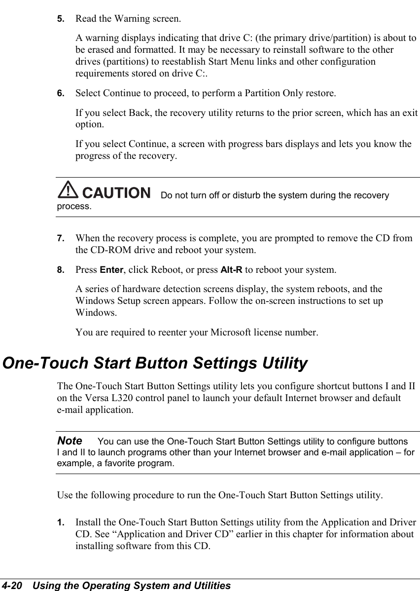 4-20   Using the Operating System and Utilities5.  Read the Warning screen.A warning displays indicating that drive C: (the primary drive/partition) is about tobe erased and formatted. It may be necessary to reinstall software to the otherdrives (partitions) to reestablish Start Menu links and other configurationrequirements stored on drive C:.6.  Select Continue to proceed, to perform a Partition Only restore.If you select Back, the recovery utility returns to the prior screen, which has an exitoption.If you select Continue, a screen with progress bars displays and lets you know theprogress of the recovery.Do not turn off or disturb the system during the recoveryprocess.7.  When the recovery process is complete, you are prompted to remove the CD fromthe CD-ROM drive and reboot your system.8.  Press Enter, click Reboot, or press Alt-R to reboot your system.A series of hardware detection screens display, the system reboots, and theWindows Setup screen appears. Follow the on-screen instructions to set upWindows.You are required to reenter your Microsoft license number.One-Touch Start Button Settings UtilityThe One-Touch Start Button Settings utility lets you configure shortcut buttons I and IIon the Versa L320 control panel to launch your default Internet browser and defaulte-mail application.Note    You can use the One-Touch Start Button Settings utility to configure buttonsI and II to launch programs other than your Internet browser and e-mail application – forexample, a favorite program.Use the following procedure to run the One-Touch Start Button Settings utility.1.  Install the One-Touch Start Button Settings utility from the Application and DriverCD. See “Application and Driver CD” earlier in this chapter for information aboutinstalling software from this CD.