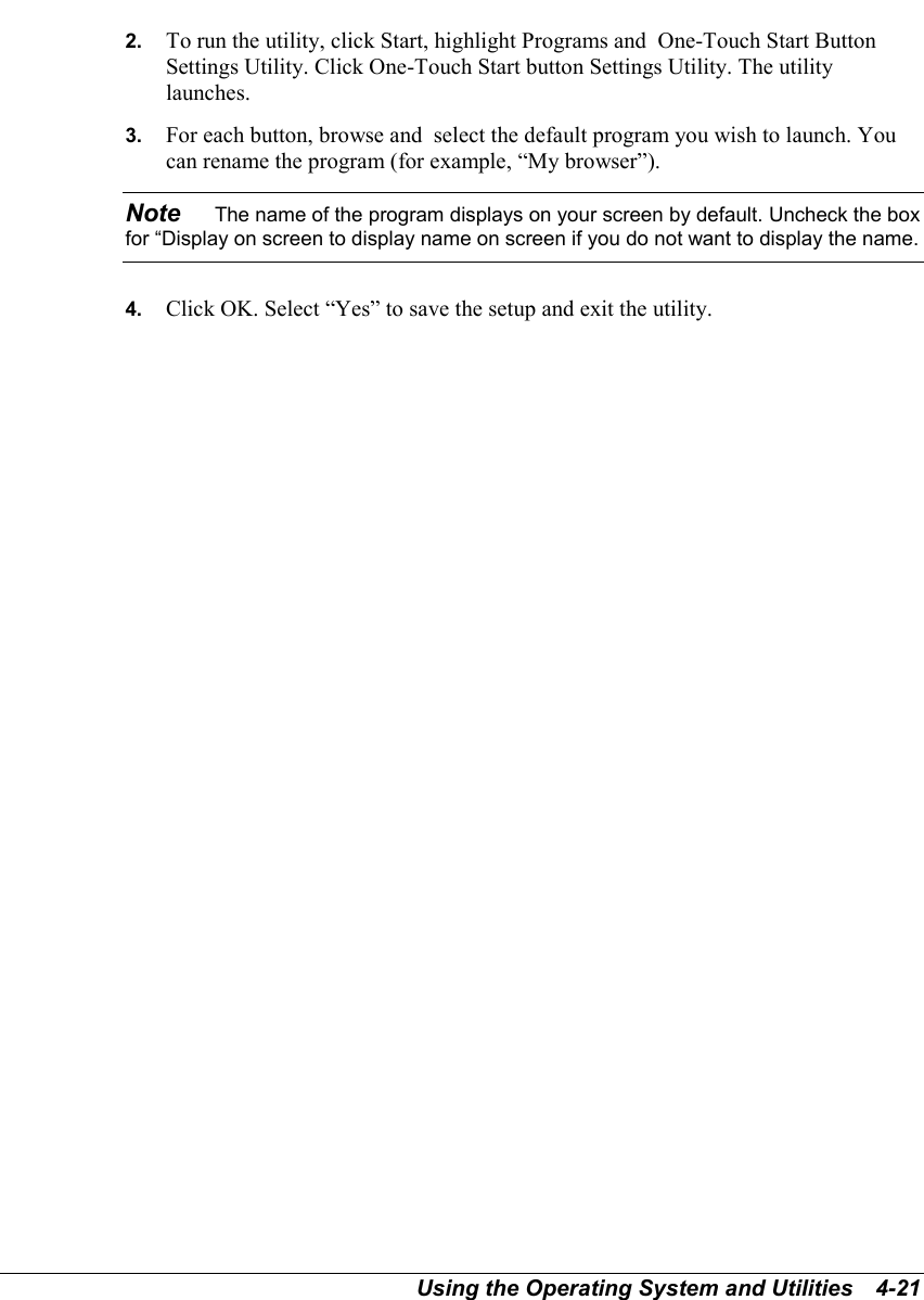 Using the Operating System and Utilities   4-212.  To run the utility, click Start, highlight Programs and  One-Touch Start ButtonSettings Utility. Click One-Touch Start button Settings Utility. The utilitylaunches.3.  For each button, browse and  select the default program you wish to launch. Youcan rename the program (for example, “My browser”).Note    The name of the program displays on your screen by default. Uncheck the boxfor “Display on screen to display name on screen if you do not want to display the name.4.  Click OK. Select “Yes” to save the setup and exit the utility.