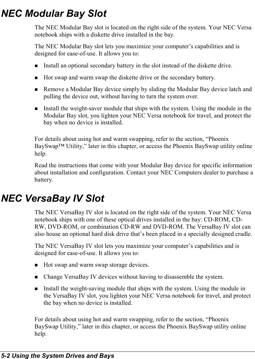 5-2 Using the System Drives and BaysNEC Modular Bay SlotThe NEC Modular Bay slot is located on the right side of the system. Your NEC Versanotebook ships with a diskette drive installed in the bay.The NEC Modular Bay slot lets you maximize your computer’s capabilities and isdesigned for ease-of-use. It allows you to:! Install an optional secondary battery in the slot instead of the diskette drive.! Hot swap and warm swap the diskette drive or the secondary battery.! Remove a Modular Bay device simply by sliding the Modular Bay device latch andpulling the device out, without having to turn the system over.! Install the weight-saver module that ships with the system. Using the module in theModular Bay slot, you lighten your NEC Versa notebook for travel, and protect thebay when no device is installed.For details about using hot and warm swapping, refer to the section, “PhoenixBaySwap™ Utility,” later in this chapter, or access the Phoenix BaySwap utility onlinehelp.Read the instructions that come with your Modular Bay device for specific informationabout installation and configuration. Contact your NEC Computers dealer to purchase abattery.NEC VersaBay IV SlotThe NEC VersaBay IV slot is located on the right side of the system. Your NEC Versanotebook ships with one of these optical drives installed in the bay: CD-ROM, CD-RW, DVD-ROM, or combination CD-RW and DVD-ROM. The VersaBay IV slot canalso house an optional hard disk drive that’s been placed in a specially designed cradle.The NEC VersaBay IV slot lets you maximize your computer’s capabilities and isdesigned for ease-of-use. It allows you to:! Hot swap and warm swap storage devices.! Change VersaBay IV devices without having to disassemble the system.! Install the weight-saving module that ships with the system. Using the module inthe VersaBay IV slot, you lighten your NEC Versa notebook for travel, and protectthe bay when no device is installed.For details about using hot and warm swapping, refer to the section, “PhoenixBaySwap Utility,” later in this chapter, or access the Phoenix BaySwap utility onlinehelp.