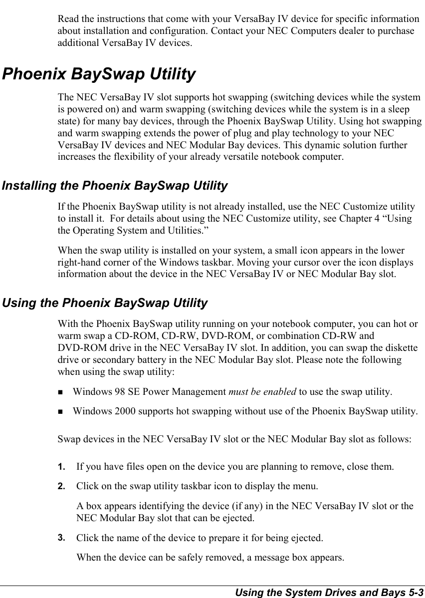 Using the System Drives and Bays 5-3Read the instructions that come with your VersaBay IV device for specific informationabout installation and configuration. Contact your NEC Computers dealer to purchaseadditional VersaBay IV devices.Phoenix BaySwap UtilityThe NEC VersaBay IV slot supports hot swapping (switching devices while the systemis powered on) and warm swapping (switching devices while the system is in a sleepstate) for many bay devices, through the Phoenix BaySwap Utility. Using hot swappingand warm swapping extends the power of plug and play technology to your NECVersaBay IV devices and NEC Modular Bay devices. This dynamic solution furtherincreases the flexibility of your already versatile notebook computer.Installing the Phoenix BaySwap UtilityIf the Phoenix BaySwap utility is not already installed, use the NEC Customize utilityto install it.  For details about using the NEC Customize utility, see Chapter 4 “Usingthe Operating System and Utilities.”When the swap utility is installed on your system, a small icon appears in the lowerright-hand corner of the Windows taskbar. Moving your cursor over the icon displaysinformation about the device in the NEC VersaBay IV or NEC Modular Bay slot.Using the Phoenix BaySwap UtilityWith the Phoenix BaySwap utility running on your notebook computer, you can hot orwarm swap a CD-ROM, CD-RW, DVD-ROM, or combination CD-RW andDVD-ROM drive in the NEC VersaBay IV slot. In addition, you can swap the diskettedrive or secondary battery in the NEC Modular Bay slot. Please note the followingwhen using the swap utility:! Windows 98 SE Power Management must be enabled to use the swap utility.! Windows 2000 supports hot swapping without use of the Phoenix BaySwap utility.Swap devices in the NEC VersaBay IV slot or the NEC Modular Bay slot as follows:1.  If you have files open on the device you are planning to remove, close them.2.  Click on the swap utility taskbar icon to display the menu.A box appears identifying the device (if any) in the NEC VersaBay IV slot or theNEC Modular Bay slot that can be ejected.3.  Click the name of the device to prepare it for being ejected.When the device can be safely removed, a message box appears.