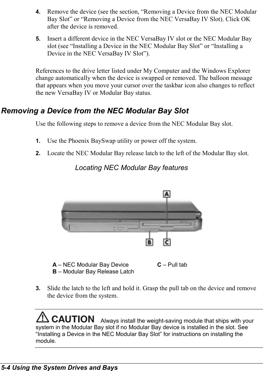 5-4 Using the System Drives and Bays4.  Remove the device (see the section, “Removing a Device from the NEC ModularBay Slot” or “Removing a Device from the NEC VersaBay IV Slot). Click OKafter the device is removed.5.  Insert a different device in the NEC VersaBay IV slot or the NEC Modular Bayslot (see “Installing a Device in the NEC Modular Bay Slot” or “Installing aDevice in the NEC VersaBay IV Slot”).References to the drive letter listed under My Computer and the Windows Explorerchange automatically when the device is swapped or removed. The balloon messagethat appears when you move your cursor over the taskbar icon also changes to reflectthe new VersaBay IV or Modular Bay status.Removing a Device from the NEC Modular Bay SlotUse the following steps to remove a device from the NEC Modular Bay slot.1.  Use the Phoenix BaySwap utility or power off the system.2.  Locate the NEC Modular Bay release latch to the left of the Modular Bay slot.Locating NEC Modular Bay featuresA – NEC Modular Bay Device C – Pull tabB – Modular Bay Release Latch3.  Slide the latch to the left and hold it. Grasp the pull tab on the device and removethe device from the system.Always install the weight-saving module that ships with yoursystem in the Modular Bay slot if no Modular Bay device is installed in the slot. See“Installing a Device in the NEC Modular Bay Slot” for instructions on installing themodule.