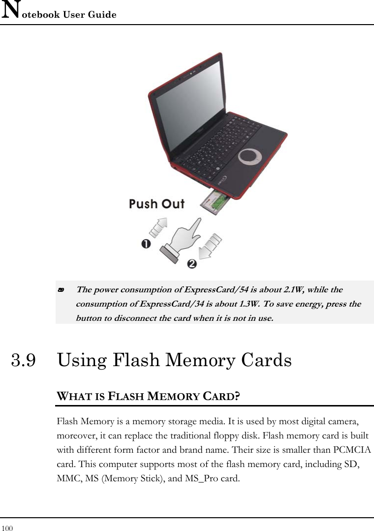 Notebook User Guide 100    The power consumption of ExpressCard/54 is about 2.1W, while the consumption of ExpressCard/34 is about 1.3W. To save energy, press the button to disconnect the card when it is not in use.  3.9  Using Flash Memory Cards WHAT IS FLASH MEMORY CARD?   Flash Memory is a memory storage media. It is used by most digital camera, moreover, it can replace the traditional floppy disk. Flash memory card is built with different form factor and brand name. Their size is smaller than PCMCIA card. This computer supports most of the flash memory card, including SD, MMC, MS (Memory Stick), and MS_Pro card. 