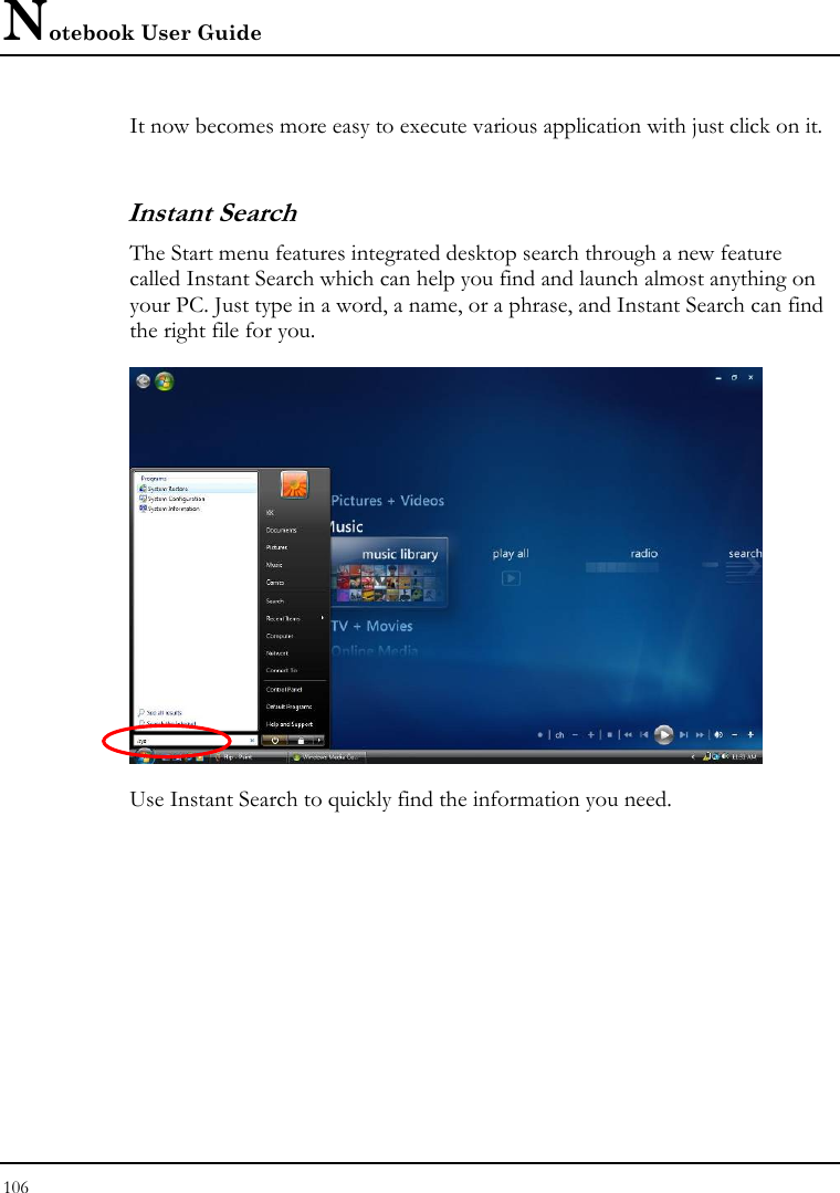 Notebook User Guide 106  It now becomes more easy to execute various application with just click on it.  Instant Search The Start menu features integrated desktop search through a new feature called Instant Search which can help you find and launch almost anything on your PC. Just type in a word, a name, or a phrase, and Instant Search can find the right file for you.  Use Instant Search to quickly find the information you need. 