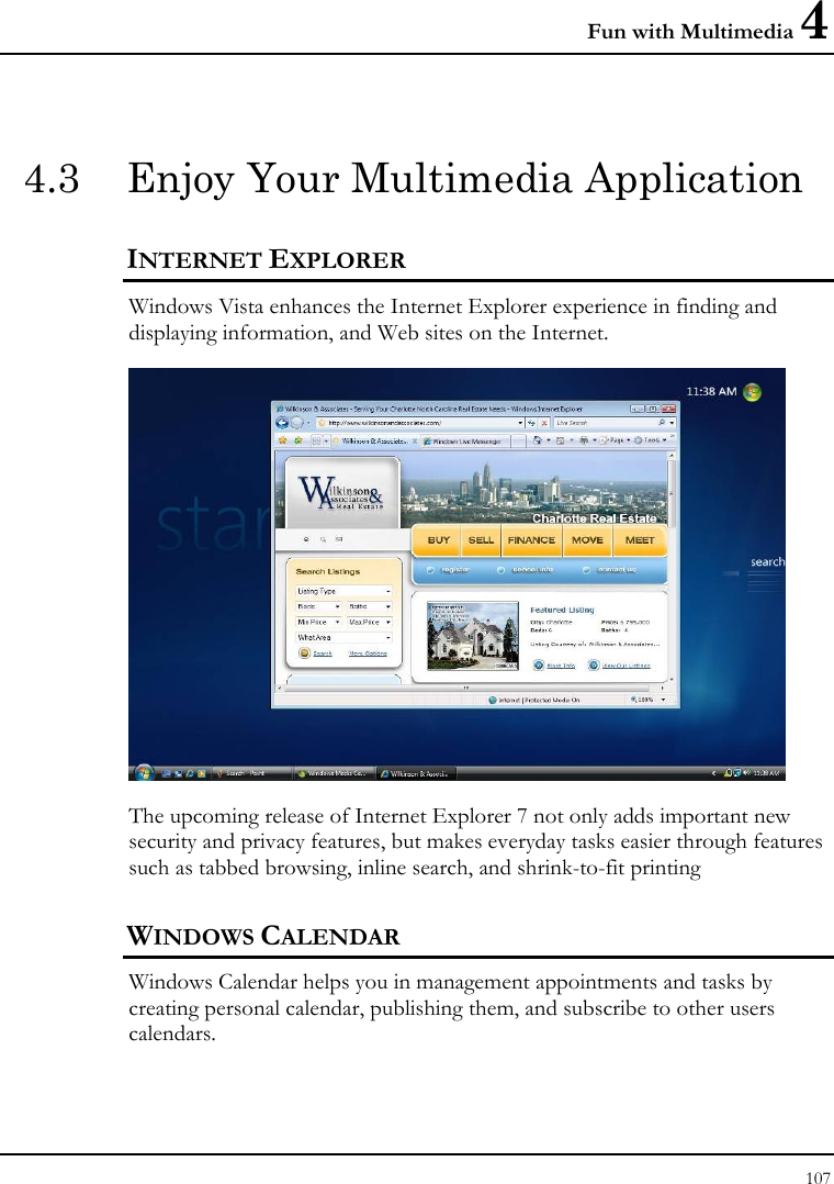 Fun with Multimedia 4 107  4.3  Enjoy Your Multimedia Application INTERNET EXPLORER Windows Vista enhances the Internet Explorer experience in finding and displaying information, and Web sites on the Internet.  The upcoming release of Internet Explorer 7 not only adds important new security and privacy features, but makes everyday tasks easier through features such as tabbed browsing, inline search, and shrink-to-fit printing WINDOWS CALENDAR Windows Calendar helps you in management appointments and tasks by creating personal calendar, publishing them, and subscribe to other users calendars.  