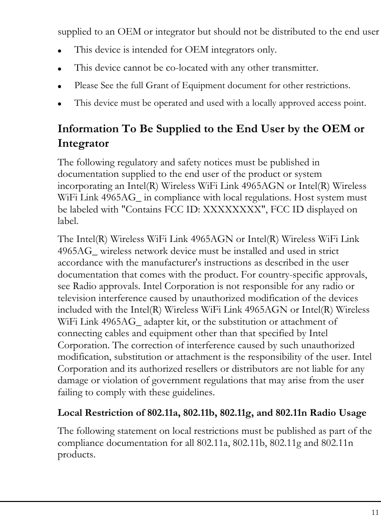 Notebook User Guide 11  supplied to an OEM or integrator but should not be distributed to the end user z This device is intended for OEM integrators only. z This device cannot be co-located with any other transmitter. z Please See the full Grant of Equipment document for other restrictions. z This device must be operated and used with a locally approved access point. Information To Be Supplied to the End User by the OEM or Integrator The following regulatory and safety notices must be published in documentation supplied to the end user of the product or system incorporating an Intel(R) Wireless WiFi Link 4965AGN or Intel(R) Wireless WiFi Link 4965AG_ in compliance with local regulations. Host system must be labeled with &quot;Contains FCC ID: XXXXXXXX&quot;, FCC ID displayed on label. The Intel(R) Wireless WiFi Link 4965AGN or Intel(R) Wireless WiFi Link 4965AG_ wireless network device must be installed and used in strict accordance with the manufacturer&apos;s instructions as described in the user documentation that comes with the product. For country-specific approvals, see Radio approvals. Intel Corporation is not responsible for any radio or television interference caused by unauthorized modification of the devices included with the Intel(R) Wireless WiFi Link 4965AGN or Intel(R) Wireless WiFi Link 4965AG_ adapter kit, or the substitution or attachment of connecting cables and equipment other than that specified by Intel Corporation. The correction of interference caused by such unauthorized modification, substitution or attachment is the responsibility of the user. Intel Corporation and its authorized resellers or distributors are not liable for any damage or violation of government regulations that may arise from the user failing to comply with these guidelines. Local Restriction of 802.11a, 802.11b, 802.11g, and 802.11n Radio Usage The following statement on local restrictions must be published as part of the compliance documentation for all 802.11a, 802.11b, 802.11g and 802.11n products.  