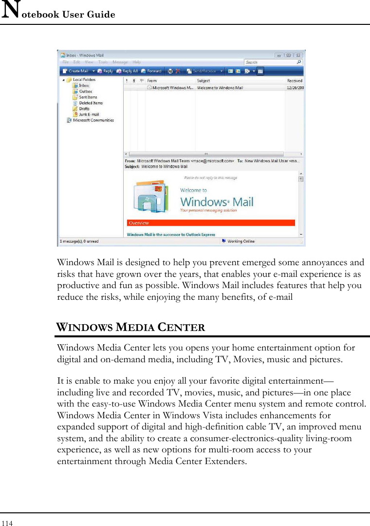 Notebook User Guide 114   Windows Mail is designed to help you prevent emerged some annoyances and risks that have grown over the years, that enables your e-mail experience is as productive and fun as possible. Windows Mail includes features that help you reduce the risks, while enjoying the many benefits, of e-mail WINDOWS MEDIA CENTER Windows Media Center lets you opens your home entertainment option for digital and on-demand media, including TV, Movies, music and pictures.  It is enable to make you enjoy all your favorite digital entertainment—including live and recorded TV, movies, music, and pictures—in one place with the easy-to-use Windows Media Center menu system and remote control. Windows Media Center in Windows Vista includes enhancements for expanded support of digital and high-definition cable TV, an improved menu system, and the ability to create a consumer-electronics-quality living-room experience, as well as new options for multi-room access to your entertainment through Media Center Extenders. 