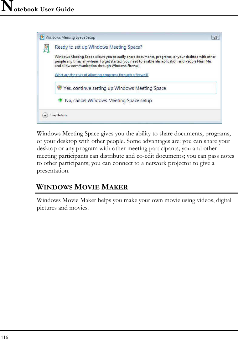 Notebook User Guide 116   Windows Meeting Space gives you the ability to share documents, programs, or your desktop with other people. Some advantages are: you can share your desktop or any program with other meeting participants; you and other meeting participants can distribute and co-edit documents; you can pass notes to other participants; you can connect to a network projector to give a presentation. WINDOWS MOVIE MAKER Windows Movie Maker helps you make your own movie using videos, digital pictures and movies. 