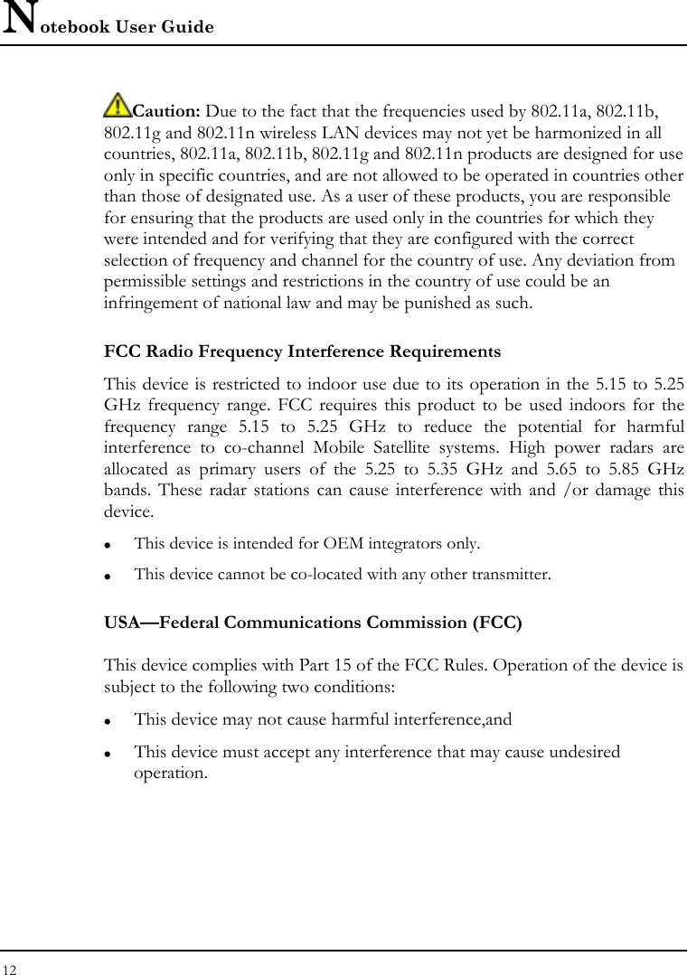 Notebook User Guide 12  Caution: Due to the fact that the frequencies used by 802.11a, 802.11b, 802.11g and 802.11n wireless LAN devices may not yet be harmonized in all countries, 802.11a, 802.11b, 802.11g and 802.11n products are designed for use only in specific countries, and are not allowed to be operated in countries other than those of designated use. As a user of these products, you are responsible for ensuring that the products are used only in the countries for which they were intended and for verifying that they are configured with the correct selection of frequency and channel for the country of use. Any deviation from permissible settings and restrictions in the country of use could be an infringement of national law and may be punished as such. FCC Radio Frequency Interference Requirements This device is restricted to indoor use due to its operation in the 5.15 to 5.25 GHz frequency range. FCC requires this product to be used indoors for the frequency range 5.15 to 5.25 GHz to reduce the potential for harmful interference to co-channel Mobile Satellite systems. High power radars are allocated as primary users of the 5.25 to 5.35 GHz and 5.65 to 5.85 GHz bands. These radar stations can cause interference with and /or damage this device. z This device is intended for OEM integrators only. z This device cannot be co-located with any other transmitter. USA—Federal Communications Commission (FCC)  This device complies with Part 15 of the FCC Rules. Operation of the device is subject to the following two conditions: z This device may not cause harmful interference,and z This device must accept any interference that may cause undesired operation. 