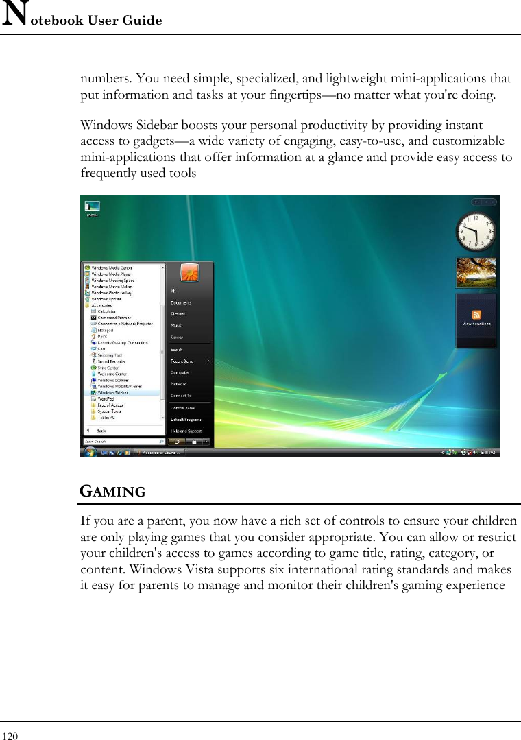 Notebook User Guide 120  numbers. You need simple, specialized, and lightweight mini-applications that put information and tasks at your fingertips—no matter what you&apos;re doing. Windows Sidebar boosts your personal productivity by providing instant access to gadgets—a wide variety of engaging, easy-to-use, and customizable mini-applications that offer information at a glance and provide easy access to frequently used tools  GAMING If you are a parent, you now have a rich set of controls to ensure your children are only playing games that you consider appropriate. You can allow or restrict your children&apos;s access to games according to game title, rating, category, or content. Windows Vista supports six international rating standards and makes it easy for parents to manage and monitor their children&apos;s gaming experience 