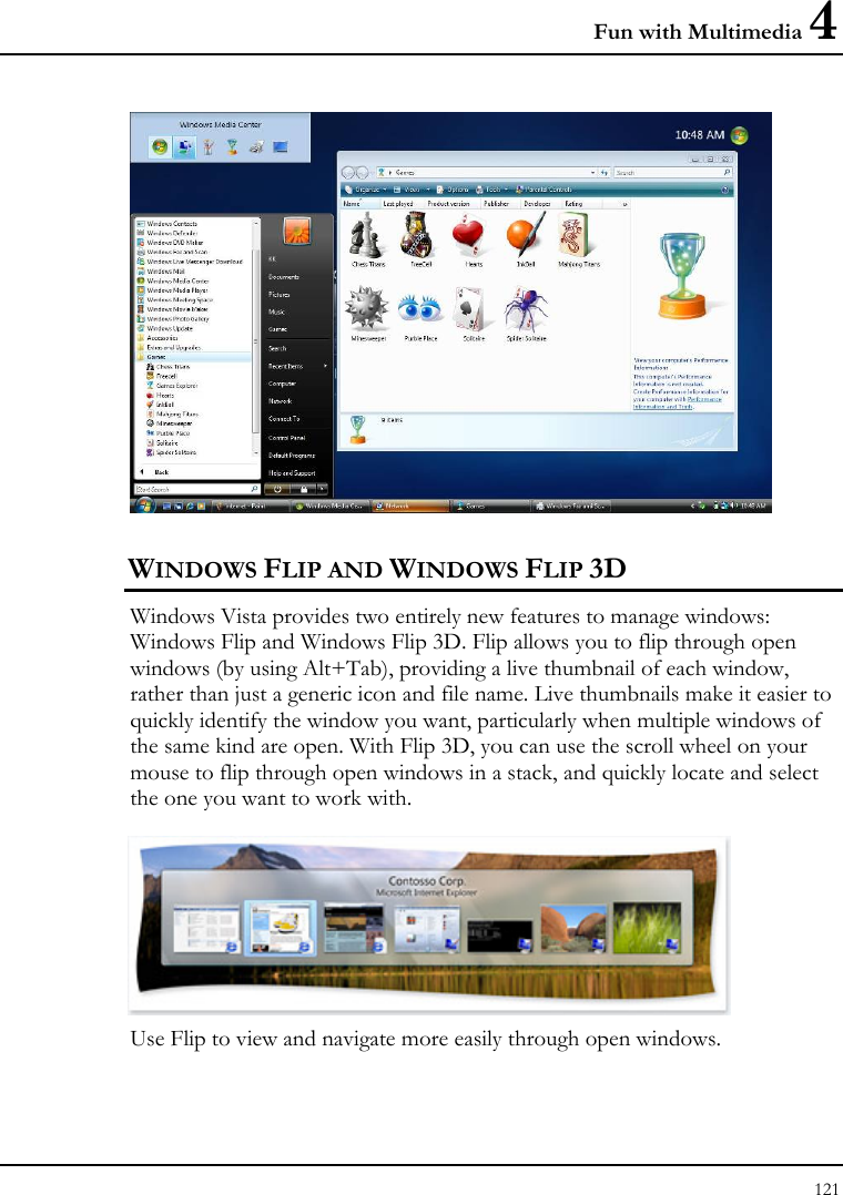 Fun with Multimedia 4 121   WINDOWS FLIP AND WINDOWS FLIP 3D Windows Vista provides two entirely new features to manage windows: Windows Flip and Windows Flip 3D. Flip allows you to flip through open windows (by using Alt+Tab), providing a live thumbnail of each window, rather than just a generic icon and file name. Live thumbnails make it easier to quickly identify the window you want, particularly when multiple windows of the same kind are open. With Flip 3D, you can use the scroll wheel on your mouse to flip through open windows in a stack, and quickly locate and select the one you want to work with.   Use Flip to view and navigate more easily through open windows.  