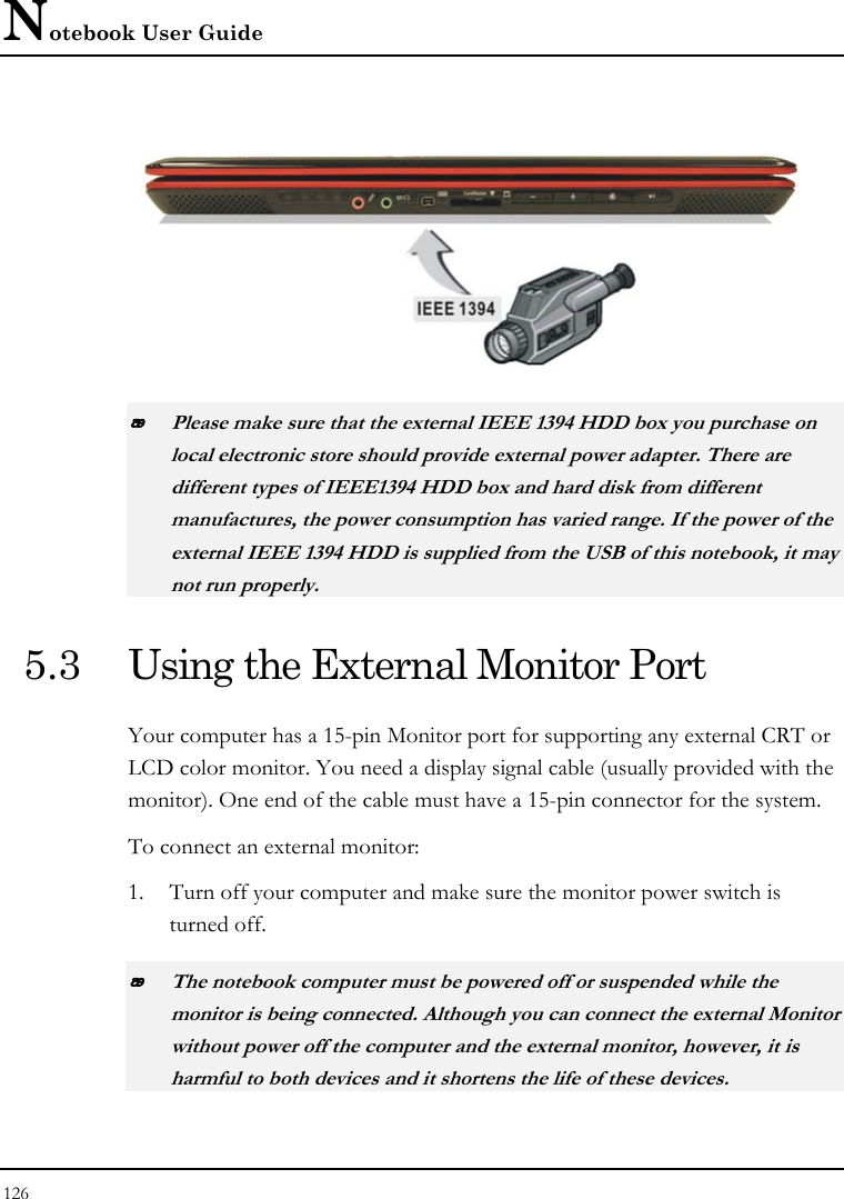 Notebook User Guide 126    Please make sure that the external IEEE 1394 HDD box you purchase on local electronic store should provide external power adapter. There are different types of IEEE1394 HDD box and hard disk from different manufactures, the power consumption has varied range. If the power of the external IEEE 1394 HDD is supplied from the USB of this notebook, it may not run properly. 5.3  Using the External Monitor Port Your computer has a 15-pin Monitor port for supporting any external CRT or LCD color monitor. You need a display signal cable (usually provided with the monitor). One end of the cable must have a 15-pin connector for the system. To connect an external monitor: 1. Turn off your computer and make sure the monitor power switch is turned off.  The notebook computer must be powered off or suspended while the monitor is being connected. Although you can connect the external Monitor without power off the computer and the external monitor, however, it is harmful to both devices and it shortens the life of these devices. 