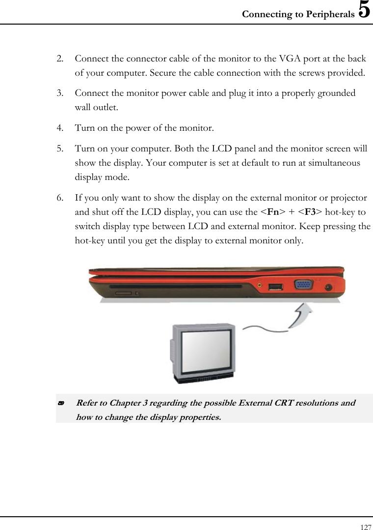 Connecting to Peripherals 5 127  2. Connect the connector cable of the monitor to the VGA port at the back of your computer. Secure the cable connection with the screws provided. 3. Connect the monitor power cable and plug it into a properly grounded wall outlet. 4. Turn on the power of the monitor. 5. Turn on your computer. Both the LCD panel and the monitor screen will show the display. Your computer is set at default to run at simultaneous display mode. 6. If you only want to show the display on the external monitor or projector and shut off the LCD display, you can use the &lt;Fn&gt; + &lt;F3&gt; hot-key to switch display type between LCD and external monitor. Keep pressing the hot-key until you get the display to external monitor only.   Refer to Chapter 3 regarding the possible External CRT resolutions and how to change the display properties. 