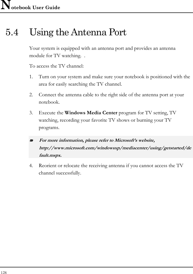 Notebook User Guide 128  5.4  Using the Antenna Port Your system is equipped with an antenna port and provides an antenna module for TV watching.  .  To access the TV channel: 1. Turn on your system and make sure your notebook is positioned with the area for easily searching the TV channel.  2. Connect the antenna cable to the right side of the antenna port at your notebook. 3. Execute the Windows Media Center program for TV setting, TV watching, recording your favorite TV shows or burning your TV programs.  For more information, please refer to Microsoft’s website, http://www.microsoft.com/windowsxp/mediacenter/using/getstarted/default.mspx. 4. Reorient or relocate the receiving antenna if you cannot access the TV channel successfully. 