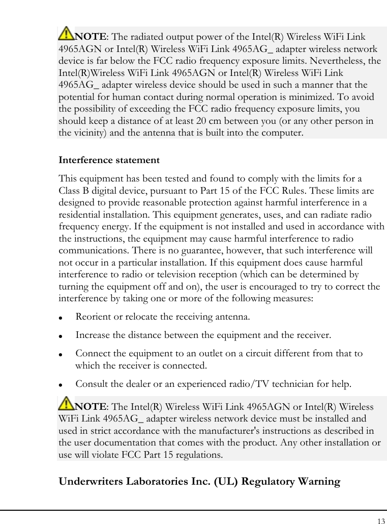 Notebook User Guide 13  NOTE: The radiated output power of the Intel(R) Wireless WiFi Link 4965AGN or Intel(R) Wireless WiFi Link 4965AG_ adapter wireless network device is far below the FCC radio frequency exposure limits. Nevertheless, the Intel(R)Wireless WiFi Link 4965AGN or Intel(R) Wireless WiFi Link 4965AG_ adapter wireless device should be used in such a manner that the potential for human contact during normal operation is minimized. To avoid the possibility of exceeding the FCC radio frequency exposure limits, you should keep a distance of at least 20 cm between you (or any other person in the vicinity) and the antenna that is built into the computer. Interference statement This equipment has been tested and found to comply with the limits for a Class B digital device, pursuant to Part 15 of the FCC Rules. These limits are designed to provide reasonable protection against harmful interference in a residential installation. This equipment generates, uses, and can radiate radio frequency energy. If the equipment is not installed and used in accordance with the instructions, the equipment may cause harmful interference to radio communications. There is no guarantee, however, that such interference will not occur in a particular installation. If this equipment does cause harmful interference to radio or television reception (which can be determined by turning the equipment off and on), the user is encouraged to try to correct the interference by taking one or more of the following measures: z Reorient or relocate the receiving antenna. z Increase the distance between the equipment and the receiver. z Connect the equipment to an outlet on a circuit different from that to which the receiver is connected. z Consult the dealer or an experienced radio/TV technician for help. NOTE: The Intel(R) Wireless WiFi Link 4965AGN or Intel(R) Wireless WiFi Link 4965AG_ adapter wireless network device must be installed and used in strict accordance with the manufacturer&apos;s instructions as described in the user documentation that comes with the product. Any other installation or use will violate FCC Part 15 regulations. Underwriters Laboratories Inc. (UL) Regulatory Warning 