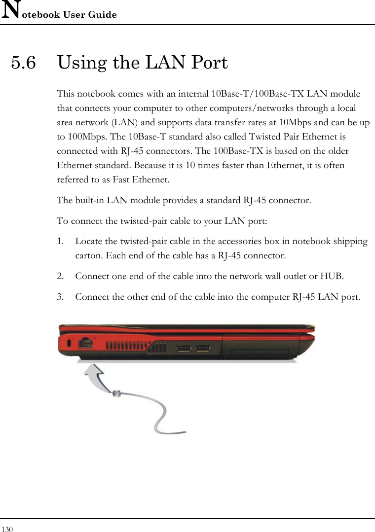 Notebook User Guide 130  5.6  Using the LAN Port This notebook comes with an internal 10Base-T/100Base-TX LAN module that connects your computer to other computers/networks through a local area network (LAN) and supports data transfer rates at 10Mbps and can be up to 100Mbps. The 10Base-T standard also called Twisted Pair Ethernet is connected with RJ-45 connectors. The 100Base-TX is based on the older Ethernet standard. Because it is 10 times faster than Ethernet, it is often referred to as Fast Ethernet. The built-in LAN module provides a standard RJ-45 connector.  To connect the twisted-pair cable to your LAN port: 1. Locate the twisted-pair cable in the accessories box in notebook shipping carton. Each end of the cable has a RJ-45 connector. 2. Connect one end of the cable into the network wall outlet or HUB. 3. Connect the other end of the cable into the computer RJ-45 LAN port.  