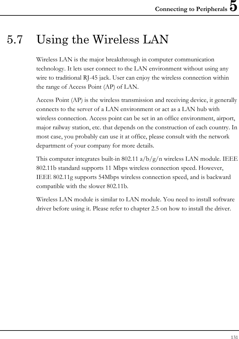 Connecting to Peripherals 5 131  5.7  Using the Wireless LAN Wireless LAN is the major breakthrough in computer communication technology. It lets user connect to the LAN environment without using any wire to traditional RJ-45 jack. User can enjoy the wireless connection within the range of Access Point (AP) of LAN.  Access Point (AP) is the wireless transmission and receiving device, it generally connects to the server of a LAN environment or act as a LAN hub with wireless connection. Access point can be set in an office environment, airport, major railway station, etc. that depends on the construction of each country. In most case, you probably can use it at office, please consult with the network department of your company for more details.  This computer integrates built-in 802.11 a/b/g/n wireless LAN module. IEEE 802.11b standard supports 11 Mbps wireless connection speed. However, IEEE 802.11g supports 54Mbps wireless connection speed, and is backward compatible with the slower 802.11b.  Wireless LAN module is similar to LAN module. You need to install software driver before using it. Please refer to chapter 2.5 on how to install the driver.  