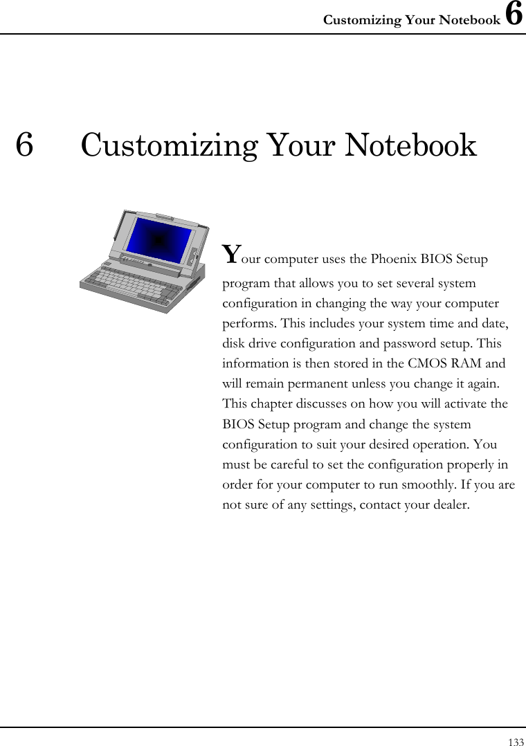 Customizing Your Notebook 6 133  6  Customizing Your Notebook   Your computer uses the Phoenix BIOS Setup program that allows you to set several system configuration in changing the way your computer performs. This includes your system time and date, disk drive configuration and password setup. This information is then stored in the CMOS RAM and will remain permanent unless you change it again. This chapter discusses on how you will activate the BIOS Setup program and change the system configuration to suit your desired operation. You must be careful to set the configuration properly in order for your computer to run smoothly. If you are not sure of any settings, contact your dealer.              