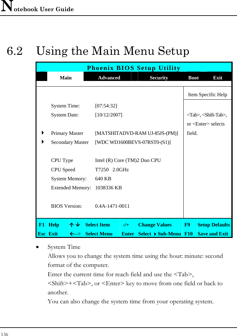 Notebook User Guide 136  6.2  Using the Main Menu Setup Phoenix BIOS Setup Utility  Main  Advanced  Security  Boot Exit      Item Specific Help  System Time:  [07:54:32]     System Date:  [10/12/2007]   &lt;Tab&gt;, &lt;Shift-Tab&gt;,      or &lt;Enter&gt; selects  4Primary Master   [MATSHITADVD-RAM UJ-85JS-(PM)]  field.  4Secondary Master  [WDC WD1600BEVS-07RST0-(S1)]        CPU Type  Intel (R) Core (TM)2 Duo CPU    CPU Speed  T7250   2.0GHz    System Memory:  640 KB    Extended Memory: 1038336 KB         BIOS Version:  0.4A-1471-0011        F1 Help  Ç È Select Item   -/+  Change Values  F9  Setup Defaults Esc Exit  Å--&gt;  Select Menu  Enter Select Sub-Menu F10 Save and Exit • System Time  Allows you to change the system time using the hour: minute: second format of the computer. Enter the current time for reach field and use the &lt;Tab&gt;, &lt;Shift&gt;+&lt;Tab&gt;, or &lt;Enter&gt; key to move from one field or back to another. You can also change the system time from your operating system. 