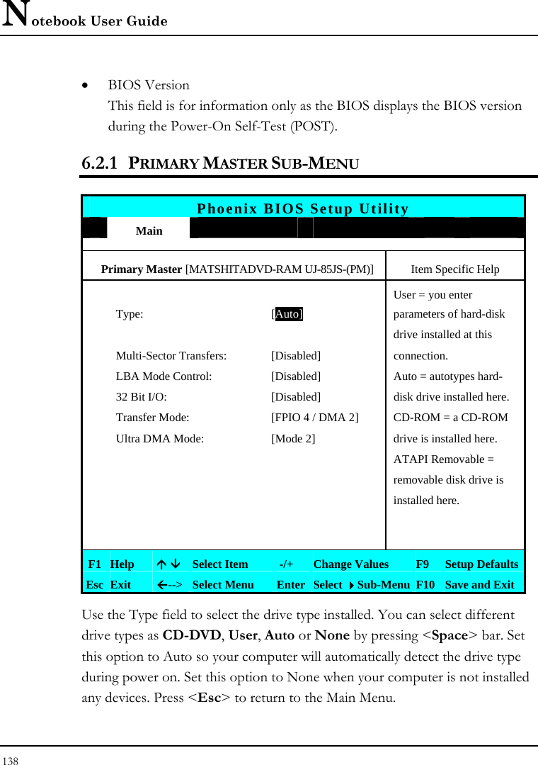 Notebook User Guide 138  • BIOS Version This field is for information only as the BIOS displays the BIOS version during the Power-On Self-Test (POST). 6.2.1 PRIMARY MASTER SUB-MENU   Phoenix BIOS Setup Utility  Main             Primary Master [MATSHITADVD-RAM UJ-85JS-(PM)] Item Specific Help    User = you enter   Type:  [Auto]  parameters of hard-disk       drive installed at this  Multi-Sector Transfers:  [Disabled] connection.   LBA Mode Control:  [Disabled]  Auto = autotypes hard-   32 Bit I/O:  [Disabled]  disk drive installed here.   Transfer Mode:  [FPIO 4 / DMA 2]  CD-ROM = a CD-ROM    Ultra DMA Mode:  [Mode 2]  drive is installed here.       ATAPI Removable =       removable disk drive is      installed here.             F1 Help  Ç È Select Item   -/+  Change Values  F9  Setup Defaults Esc Exit  Å--&gt;  Select Menu  Enter Select Sub-Menu F10 Save and Exit Use the Type field to select the drive type installed. You can select different drive types as CD-DVD, User, Auto or None by pressing &lt;Space&gt; bar. Set this option to Auto so your computer will automatically detect the drive type during power on. Set this option to None when your computer is not installed any devices. Press &lt;Esc&gt; to return to the Main Menu. 