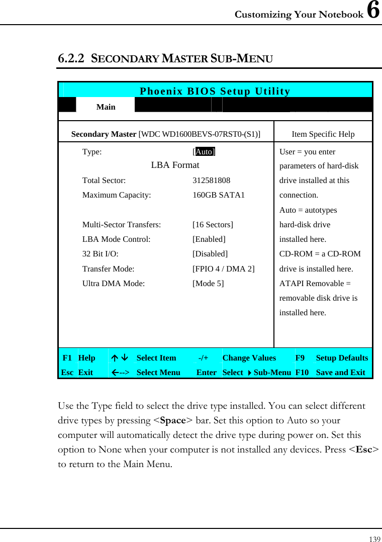 Customizing Your Notebook 6 139  6.2.2 SECONDARY MASTER SUB-MENU  Phoenix BIOS Setup Utility  Main             Secondary Master [WDC WD1600BEVS-07RST0-(S1)]  Item Specific Help Type: [Auto]User = you enter  LBA Format parameters of hard-disk   Total Sector:  312581808  drive installed at this   Maximum Capacity:  160GB SATA1  connection.       Auto = autotypes  Multi-Sector Transfers:  [16 Sectors]  hard-disk drive   LBA Mode Control:  [Enabled]  installed here.   32 Bit I/O:  [Disabled]  CD-ROM = a CD-ROM   Transfer Mode:  [FPIO 4 / DMA 2]  drive is installed here.   Ultra DMA Mode:  [Mode 5]  ATAPI Removable =       removable disk drive is      installed here.             F1  Help  Ç È Select Item   -/+  Change Values  F9  Setup Defaults Esc  Exit  Å--&gt; Select Menu  Enter Select Sub-Menu F10 Save and Exit  Use the Type field to select the drive type installed. You can select different drive types by pressing &lt;Space&gt; bar. Set this option to Auto so your computer will automatically detect the drive type during power on. Set this option to None when your computer is not installed any devices. Press &lt;Esc&gt; to return to the Main Menu. 