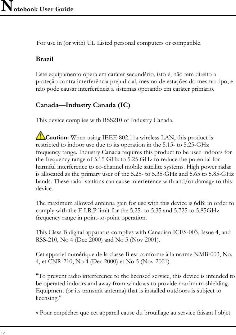 Notebook User Guide 14   For use in (or with) UL Listed personal computers or compatible. Brazil  Este equipamento opera em caráter secundário, isto é, não tem direito a proteção contra interferência prejudicial, mesmo de estações do mesmo tipo, e não pode causar interferência a sistemas operando em caráter primário. Canada—Industry Canada (IC)  This device complies with RSS210 of Industry Canada.  Caution: When using IEEE 802.11a wireless LAN, this product is restricted to indoor use due to its operation in the 5.15- to 5.25-GHz frequency range. Industry Canada requires this product to be used indoors for the frequency range of 5.15 GHz to 5.25 GHz to reduce the potential for harmful interference to co-channel mobile satellite systems. High power radar is allocated as the primary user of the 5.25- to 5.35-GHz and 5.65 to 5.85-GHz bands. These radar stations can cause interference with and/or damage to this device.  The maximum allowed antenna gain for use with this device is 6dBi in order to comply with the E.I.R.P limit for the 5.25- to 5.35 and 5.725 to 5.85GHz frequency range in point-to-point operation.  This Class B digital apparatus complies with Canadian ICES-003, Issue 4, and RSS-210, No 4 (Dec 2000) and No 5 (Nov 2001).  Cet appariel numérique de la classe B est conforme à la norme NMB-003, No. 4, et CNR-210, No 4 (Dec 2000) et No 5 (Nov 2001).  &quot;To prevent radio interference to the licensed service, this device is intended to be operated indoors and away from windows to provide maximum shielding. Equipment (or its transmit antenna) that is installed outdoors is subject to licensing.&quot;  « Pour empêcher que cet appareil cause du brouillage au service faisant l&apos;objet 