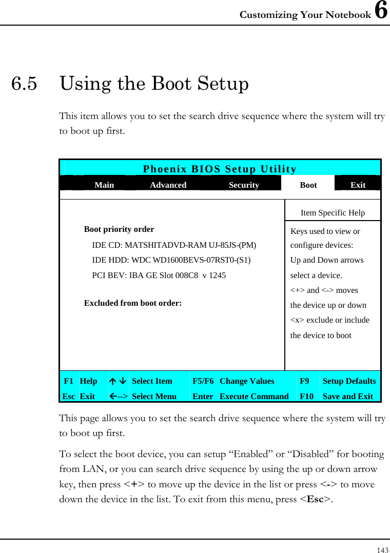 Customizing Your Notebook 6 143  6.5  Using the Boot Setup This item allows you to set the search drive sequence where the system will try to boot up first.   Phoenix BIOS Setup Utility  Main  Advanced  Security  Boot  Exit       Item Specific Help Boot priority order  Keys used to view or    IDE CD: MATSHITADVD-RAM UJ-85JS-(PM)  configure devices:   IDE HDD: WDC WD1600BEVS-07RST0-(S1)  Up and Down arrows   PCI BEV: IBA GE Slot 008C8  v 1245  select a device.     &lt;+&gt; and &lt;-&gt; moves  Excluded from boot order:  the device up or down     &lt;x&gt; exclude or include       the device to boot             F1  Help  Ç È Select Item  F5/F6 Change Values  F9  Setup Defaults Esc  Exit  Å--&gt;  Select Menu  Enter Execute Command  F10 Save and Exit This page allows you to set the search drive sequence where the system will try to boot up first.  To select the boot device, you can setup “Enabled” or “Disabled” for booting from LAN, or you can search drive sequence by using the up or down arrow key, then press &lt;+&gt; to move up the device in the list or press &lt;-&gt; to move down the device in the list. To exit from this menu, press &lt;Esc&gt;. 