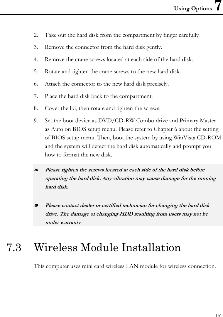 Using Options 7 151  2. Take out the hard disk from the compartment by finger carefully 3. Remove the connector from the hard disk gently. 4. Remove the crane screws located at each side of the hard disk. 5. Rotate and tighten the crane screws to the new hard disk. 6. Attach the connector to the new hard disk precisely. 7. Place the hard disk back to the compartment. 8. Cover the lid, then rotate and tighten the screws. 9. Set the boot device as DVD/CD-RW Combo drive and Primary Master as Auto on BIOS setup menu. Please refer to Chapter 6 about the setting of BIOS setup menu. Then, boot the system by using WinVista CD-ROM and the system will detect the hard disk automatically and prompt you how to format the new disk.   Please tighten the screws located at each side of the hard disk before operating the hard disk. Any vibration may cause damage for the running hard disk.  Please contact dealer or certified technician for changing the hard disk drive. The damage of changing HDD resulting from users may not be under warranty  7.3  Wireless Module Installation  This computer uses mini card wireless LAN module for wireless connection.  