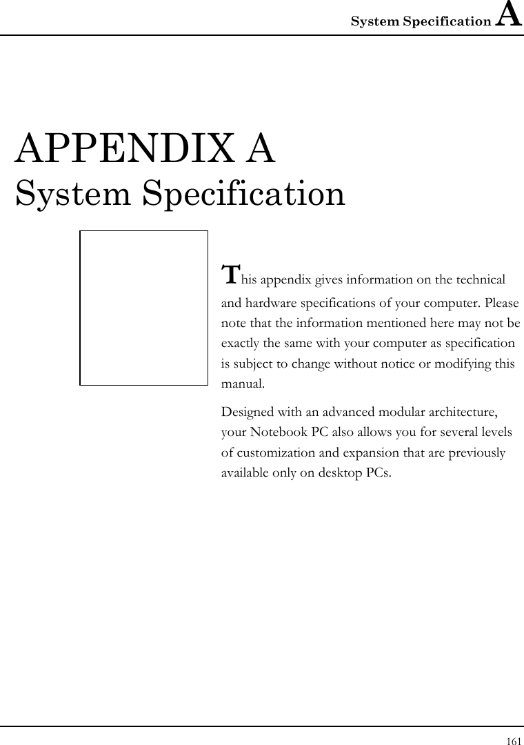 System Specification A 161  APPENDIX A  System Specification  This appendix gives information on the technical  and hardware specifications of your computer. Please note that the information mentioned here may not be exactly the same with your computer as specification is subject to change without notice or modifying this manual. Designed with an advanced modular architecture, your Notebook PC also allows you for several levels of customization and expansion that are previously available only on desktop PCs.       