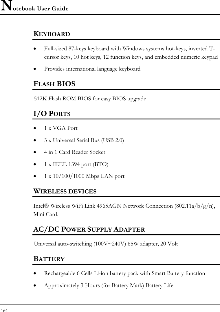 Notebook User Guide 164  KEYBOARD  • Full-sized 87-keys keyboard with Windows systems hot-keys, inverted T-cursor keys, 10 hot keys, 12 function keys, and embedded numeric keypad   • Provides international language keyboard FLASH BIOS 512K Flash ROM BIOS for easy BIOS upgrade   I/O PORTS • 1 x VGA Port • 3 x Universal Serial Bus (USB 2.0) • 4 in 1 Card Reader Socket • 1 x IEEE 1394 port (BTO) • 1 x 10/100/1000 Mbps LAN port  WIRELESS DEVICES Intel® Wireless WiFi Link 4965AGN Network Connection (802.11a/b/g/n), Mini Card. AC/DC POWER SUPPLY ADAPTER Universal auto-switching (100V~240V) 65W adapter, 20 Volt  BATTERY • Rechargeable 6 Cells Li-ion battery pack with Smart Battery function • Approximately 3 Hours (for Battery Mark) Battery Life  