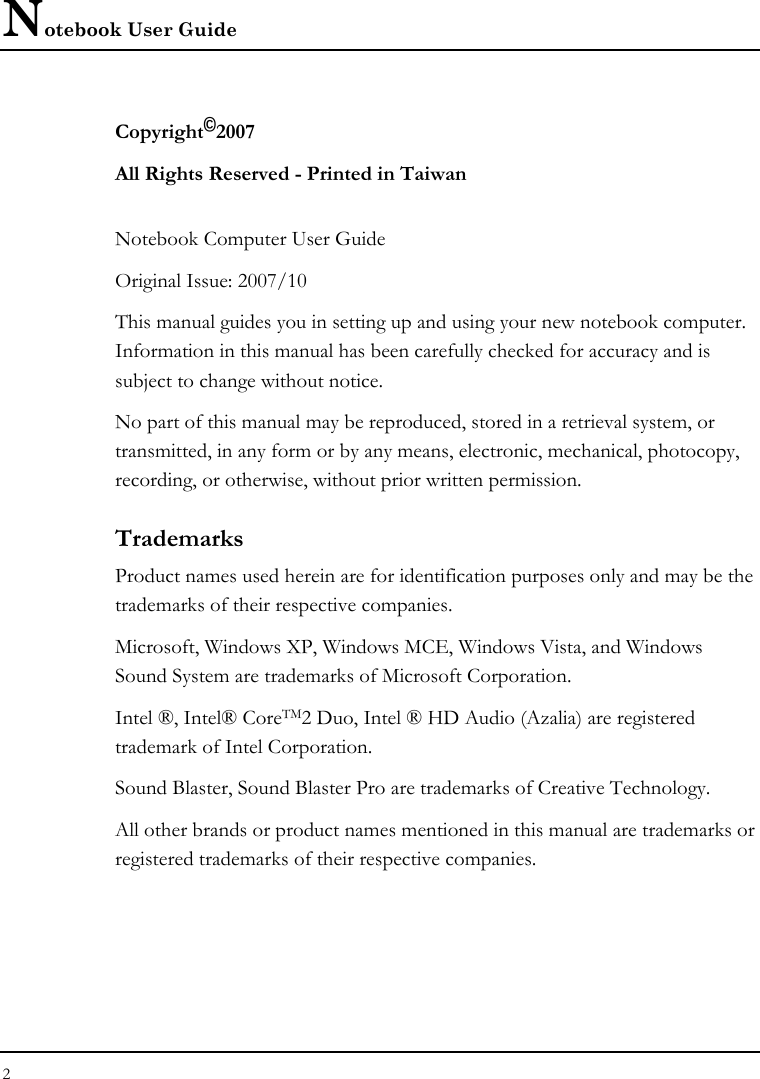 Notebook User Guide 2  Copyright©2007 All Rights Reserved - Printed in Taiwan  Notebook Computer User Guide Original Issue: 2007/10  This manual guides you in setting up and using your new notebook computer. Information in this manual has been carefully checked for accuracy and is subject to change without notice. No part of this manual may be reproduced, stored in a retrieval system, or transmitted, in any form or by any means, electronic, mechanical, photocopy, recording, or otherwise, without prior written permission. Trademarks Product names used herein are for identification purposes only and may be the trademarks of their respective companies. Microsoft, Windows XP, Windows MCE, Windows Vista, and Windows Sound System are trademarks of Microsoft Corporation. Intel ®, Intel® CoreTM2 Duo, Intel ® HD Audio (Azalia) are registered trademark of Intel Corporation.  Sound Blaster, Sound Blaster Pro are trademarks of Creative Technology. All other brands or product names mentioned in this manual are trademarks or registered trademarks of their respective companies. 