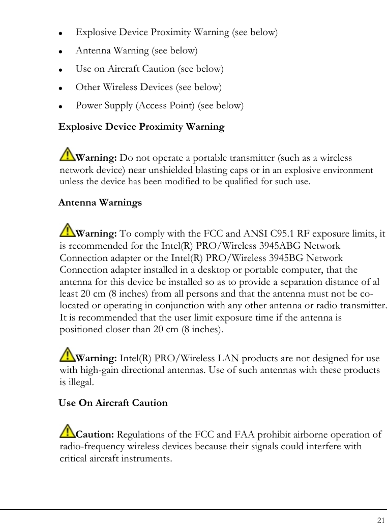 Notebook User Guide 21  z Explosive Device Proximity Warning (see below) z Antenna Warning (see below) z Use on Aircraft Caution (see below) z Other Wireless Devices (see below) z Power Supply (Access Point) (see below) Explosive Device Proximity Warning  Warning: Do not operate a portable transmitter (such as a wireless network device) near unshielded blasting caps or in an explosive environment unless the device has been modified to be qualified for such use. Antenna Warnings  Warning: To comply with the FCC and ANSI C95.1 RF exposure limits, it is recommended for the Intel(R) PRO/Wireless 3945ABG Network Connection adapter or the Intel(R) PRO/Wireless 3945BG Network Connection adapter installed in a desktop or portable computer, that the antenna for this device be installed so as to provide a separation distance of al least 20 cm (8 inches) from all persons and that the antenna must not be co-located or operating in conjunction with any other antenna or radio transmitter. It is recommended that the user limit exposure time if the antenna is positioned closer than 20 cm (8 inches).  Warning: Intel(R) PRO/Wireless LAN products are not designed for use with high-gain directional antennas. Use of such antennas with these products is illegal. Use On Aircraft Caution  Caution: Regulations of the FCC and FAA prohibit airborne operation of radio-frequency wireless devices because their signals could interfere with critical aircraft instruments. 