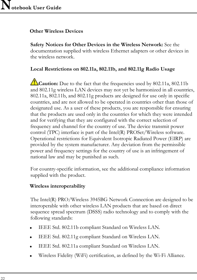 Notebook User Guide 22  Other Wireless Devices  Safety Notices for Other Devices in the Wireless Network: See the documentation supplied with wireless Ethernet adapters or other devices in the wireless network.  Local Restrictions on 802.11a, 802.11b, and 802.11g Radio Usage  Caution: Due to the fact that the frequencies used by 802.11a, 802.11b and 802.11g wireless LAN devices may not yet be harmonized in all countries, 802.11a, 802.11b, and 802.11g products are designed for use only in specific countries, and are not allowed to be operated in countries other than those of designated use. As a user of these products, you are responsible for ensuring that the products are used only in the countries for which they were intended and for verifying that they are configured with the correct selection of frequency and channel for the country of use. The device transmit power control (TPC) interface is part of the Intel(R) PROSet/Wireless software. Operational restrictions for Equivalent Isotropic Radiated Power (EIRP) are provided by the system manufacturer. Any deviation from the permissible power and frequency settings for the country of use is an infringement of national law and may be punished as such.  For country-specific information, see the additional compliance information supplied with the product. Wireless interoperability  The Intel(R) PRO/Wireless 3945BG Network Connection are designed to be interoperable with other wireless LAN products that are based on direct sequence spread spectrum (DSSS) radio technology and to comply with the following standards: z IEEE Std. 802.11b compliant Standard on Wireless LAN. z IEEE Std. 802.11g compliant Standard on Wireless LAN. z IEEE Std. 802.11a compliant Standard on Wireless LAN. z Wireless Fidelity (WiFi) certification, as defined by the Wi-Fi Alliance. 