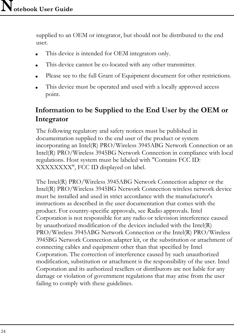 Notebook User Guide 24  supplied to an OEM or integrator, but should not be distributed to the end user. z This device is intended for OEM integrators only. z This device cannot be co-located with any other transmitter. z Please see to the full Grant of Equipment document for other restrictions. z This device must be operated and used with a locally approved access point. Information to be Supplied to the End User by the OEM or Integrator The following regulatory and safety notices must be published in documentation supplied to the end user of the product or system incorporating an Intel(R) PRO/Wireless 3945ABG Network Connection or an Intel(R) PRO/Wireless 3945BG Network Connection in compliance with local regulations. Host system must be labeled with &quot;Contains FCC ID: XXXXXXXX&quot;, FCC ID displayed on label.  The Intel(R) PRO/Wireless 3945ABG Network Connection adapter or the Intel(R) PRO/Wireless 3945BG Network Connection wireless network device must be installed and used in strict accordance with the manufacturer&apos;s instructions as described in the user documentation that comes with the product. For country-specific approvals, see Radio approvals. Intel Corporation is not responsible for any radio or television interference caused by unauthorized modification of the devices included with the Intel(R) PRO/Wireless 3945ABG Network Connection or the Intel(R) PRO/Wireless 3945BG Network Connection adapter kit, or the substitution or attachment of connecting cables and equipment other than that specified by Intel Corporation. The correction of interference caused by such unauthorized modification, substitution or attachment is the responsibility of the user. Intel Corporation and its authorized resellers or distributors are not liable for any damage or violation of government regulations that may arise from the user failing to comply with these guidelines. 