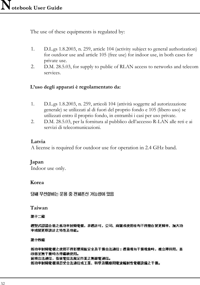 Notebook User Guide 32  The use of these equipments is regulated by:  1. D.L.gs 1.8.2003, n. 259, article 104 (activity subject to general authorization) for outdoor use and article 105 (free use) for indoor use, in both cases for private use. 2. D.M. 28.5.03, for supply to public of RLAN access to networks and telecom services. L’uso degli apparati è regolamentato da:  1. D.L.gs 1.8.2003, n. 259, articoli 104 (attività soggette ad autorizzazione generale) se utilizzati al di fuori del proprio fondo e 105 (libero uso) se utilizzati entro il proprio fondo, in entrambi i casi per uso private. 2. D.M. 28.5.03, per la fornitura al pubblico dell’accesso R-LAN alle reti e ai servizi di telecomunicazioni. Latvia A license is required for outdoor use for operation in 2.4 GHz band. Japan Indoor use only. Korea  Taiwan  