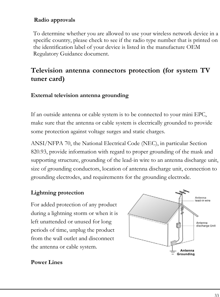 Notebook User Guide 33  Radio approvals  To determine whether you are allowed to use your wireless network device in a specific country, please check to see if the radio type number that is printed on the identification label of your device is listed in the manufacture OEM Regulatory Guidance document.  Television antenna connectors protection (for system TV tuner card) External television antenna grounding If an outside antenna or cable system is to be connected to your mini EPC, make sure that the antenna or cable system is electrically grounded to provide some protection against voltage surges and static charges.  ANSI/NFPA 70, the National Electrical Code (NEC), in particular Section 820.93, provide information with regard to proper grounding of the mask and supporting structure, grounding of the lead-in wire to an antenna discharge unit, size of grounding conductors, location of antenna discharge unit, connection to grounding electrodes, and requirements for the grounding electrode.  Lightning protection For added protection of any product during a lightning storm or when it is left unattended or unused for long periods of time, unplug the product from the wall outlet and disconnect the antenna or cable system. Power Lines 