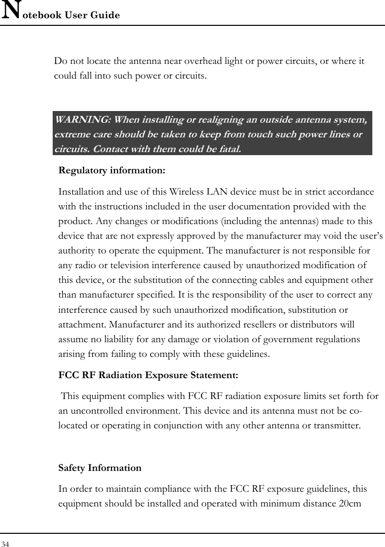 Notebook User Guide 34  Do not locate the antenna near overhead light or power circuits, or where it could fall into such power or circuits.   WARNING: When installing or realigning an outside antenna system, extreme care should be taken to keep from touch such power lines or circuits. Contact with them could be fatal.  Regulatory information: Installation and use of this Wireless LAN device must be in strict accordance with the instructions included in the user documentation provided with the product. Any changes or modifications (including the antennas) made to this device that are not expressly approved by the manufacturer may void the user’s authority to operate the equipment. The manufacturer is not responsible for any radio or television interference caused by unauthorized modification of this device, or the substitution of the connecting cables and equipment other than manufacturer specified. It is the responsibility of the user to correct any interference caused by such unauthorized modification, substitution or attachment. Manufacturer and its authorized resellers or distributors will assume no liability for any damage or violation of government regulations arising from failing to comply with these guidelines. FCC RF Radiation Exposure Statement:  This equipment complies with FCC RF radiation exposure limits set forth for an uncontrolled environment. This device and its antenna must not be co-located or operating in conjunction with any other antenna or transmitter.  Safety Information In order to maintain compliance with the FCC RF exposure guidelines, this equipment should be installed and operated with minimum distance 20cm 