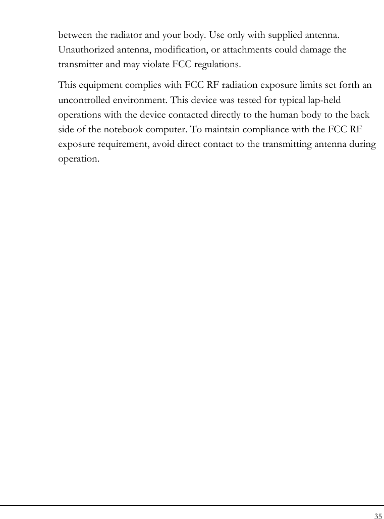 Notebook User Guide 35  between the radiator and your body. Use only with supplied antenna. Unauthorized antenna, modification, or attachments could damage the transmitter and may violate FCC regulations. This equipment complies with FCC RF radiation exposure limits set forth an uncontrolled environment. This device was tested for typical lap-held operations with the device contacted directly to the human body to the back side of the notebook computer. To maintain compliance with the FCC RF exposure requirement, avoid direct contact to the transmitting antenna during operation.  