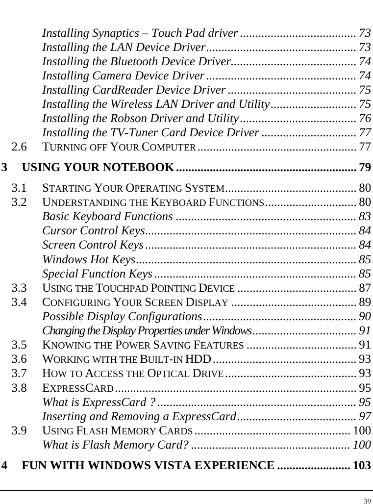 Notebook User Guide 39  Installing Synaptics – Touch Pad driver ...................................... 73 Installing the LAN Device Driver................................................. 73 Installing the Bluetooth Device Driver......................................... 74 Installing Camera Device Driver.................................................74 Installing CardReader Device Driver .......................................... 75 Installing the Wireless LAN Driver and Utility............................ 75 Installing the Robson Driver and Utility...................................... 76 Installing the TV-Tuner Card Device Driver ............................... 77 2.6 TURNING OFF YOUR COMPUTER.................................................... 77 3 USING YOUR NOTEBOOK........................................................... 79 3.1 STARTING YOUR OPERATING SYSTEM........................................... 80 3.2 UNDERSTANDING THE KEYBOARD FUNCTIONS.............................. 80 Basic Keyboard Functions ........................................................... 83 Cursor Control Keys..................................................................... 84 Screen Control Keys..................................................................... 84 Windows Hot Keys........................................................................ 85 Special Function Keys.................................................................. 85 3.3 USING THE TOUCHPAD POINTING DEVICE ....................................... 87 3.4 CONFIGURING YOUR SCREEN DISPLAY ......................................... 89 Possible Display Configurations.................................................. 90 Changing the Display Properties under Windows.................................. 91 3.5 KNOWING THE POWER SAVING FEATURES .................................... 91 3.6 WORKING WITH THE BUILT-IN HDD............................................... 93 3.7 HOW TO ACCESS THE OPTICAL DRIVE........................................... 93 3.8 EXPRESSCARD............................................................................... 95 What is ExpressCard ?................................................................. 95 Inserting and Removing a ExpressCard....................................... 97 3.9 USING FLASH MEMORY CARDS................................................... 100 What is Flash Memory Card? .................................................... 100 4 FUN WITH WINDOWS VISTA EXPERIENCE ........................ 103 