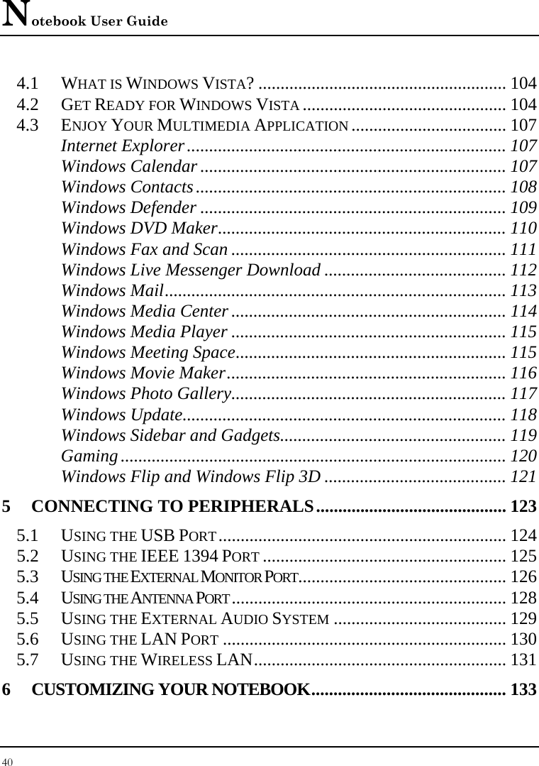 Notebook User Guide 40  4.1 WHAT IS WINDOWS VISTA? ........................................................ 104 4.2 GET READY FOR WINDOWS VISTA .............................................. 104 4.3 ENJOY YOUR MULTIMEDIA APPLICATION ................................... 107 Internet Explorer........................................................................ 107 Windows Calendar ..................................................................... 107 Windows Contacts...................................................................... 108 Windows Defender ..................................................................... 109 Windows DVD Maker................................................................. 110 Windows Fax and Scan .............................................................. 111 Windows Live Messenger Download ......................................... 112 Windows Mail............................................................................. 113 Windows Media Center .............................................................. 114 Windows Media Player .............................................................. 115 Windows Meeting Space............................................................. 115 Windows Movie Maker............................................................... 116 Windows Photo Gallery.............................................................. 117 Windows Update......................................................................... 118 Windows Sidebar and Gadgets................................................... 119 Gaming....................................................................................... 120 Windows Flip and Windows Flip 3D ......................................... 121 5 CONNECTING TO PERIPHERALS........................................... 123 5.1 USING THE USB PORT................................................................. 124 5.2 USING THE IEEE 1394 PORT ....................................................... 125 5.3 USING THE EXTERNAL MONITOR PORT............................................... 126 5.4 USING THE ANTENNA PORT .............................................................. 128 5.5 USING THE EXTERNAL AUDIO SYSTEM ....................................... 129 5.6 USING THE LAN PORT ................................................................ 130 5.7 USING THE WIRELESS LAN......................................................... 131 6 CUSTOMIZING YOUR NOTEBOOK............................................ 133 